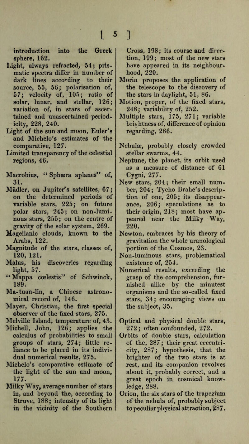 introduction into the Greek sphere, 162. Light, always refracted, 54; pris- matic spectra differ in number of dark lines according to their source, 55, 56; polarisation of, 57; velocity of, 105; ratio of solar, lunar, and stellar, 126; variation of, in stars of ascer- tained and unascertained period- icity, 228, 240. Light of the sun and moon, Euler's and Michelo’s estimates of the comparative, 127. Limited transparency of the celestial regions, 46. Macrobius, “ Sphsera aplanes” of, 31. Mädler, on Jupiter’s satellites, 67; on the determined periods of variable stars, 225; on future polar stars, 245; on non-lumi- nous stars, 255; on the centre of gravity of the solar system, 269. Magellanic clouds, known to the Arabs, 122. Magnitude of the stars, classes of, 120, 121. Malus, his discoveries regarding light, 57. “Mappa coelestis” of Schwinck, 189. Ma-tuan-lin, a Chinese astrono- mical record of, 146. Mayer, Christian, the first special observer of the fixed stars, 275. Melville Island, temperature of, 43. Michell, John, 126; applies the calculus of probabilities to small groups of stars, 274; little re- liance to be placed in its indivi- dual numerical results, 275. Michelo’s comparative estimate of the light of the sun and moon, 177. Milky Way, average number of stars in, and beyond the, according to Struve, 188; intensity of its light in the vicinity of the Southern Cross, 198; its course and direc- tion, 199; most of the new stars have appeared in its neighbour- hood, 220. Morin proposes the application of the telescope to the discovery of the stars in daylight, 51, 86. Motion, proper, of the fixed stars, 248; variability of, 252. Multiple stars, 175, 271; variable brightness of, difference of opinion regarding, 286. Nebulae, probably closely crowded stellar swarms, 44. Neptune, the planet, its orbit used as a measure of distance of 61 Cygni, 277. New stars, 204; their small num- ber, 204; Tycho Brahe’s descrip- tion of one, 205; its disappear- ance, 206; speculations as to their origin, 218; most have ap- peared near the Milky Way, 220. Newton, embraces by his theory of gravitation the whole uranological portion of the Cosmos, 23. Non-luminous stars, problematical existence of, 254. Numerical results, exceeding the grasp of the comprehension, fur- nished alike by the minutest organisms and the so-called fixed stars, 34; encouraging views on the subject, 35. Optical and physical double stars, 272; often confounded, 272. Orbits of double stars, calculation of the, 287; their great eccentri- city, 287; hypothesis, that the brighter of the two stars is at rest, and its companion revolves about it, probably correct, and a great epoch in cosmical know- ledge, 288. Orion, the six stars of the trapezium of the nebula of, probably subject to peculiar physical attraction, 287.