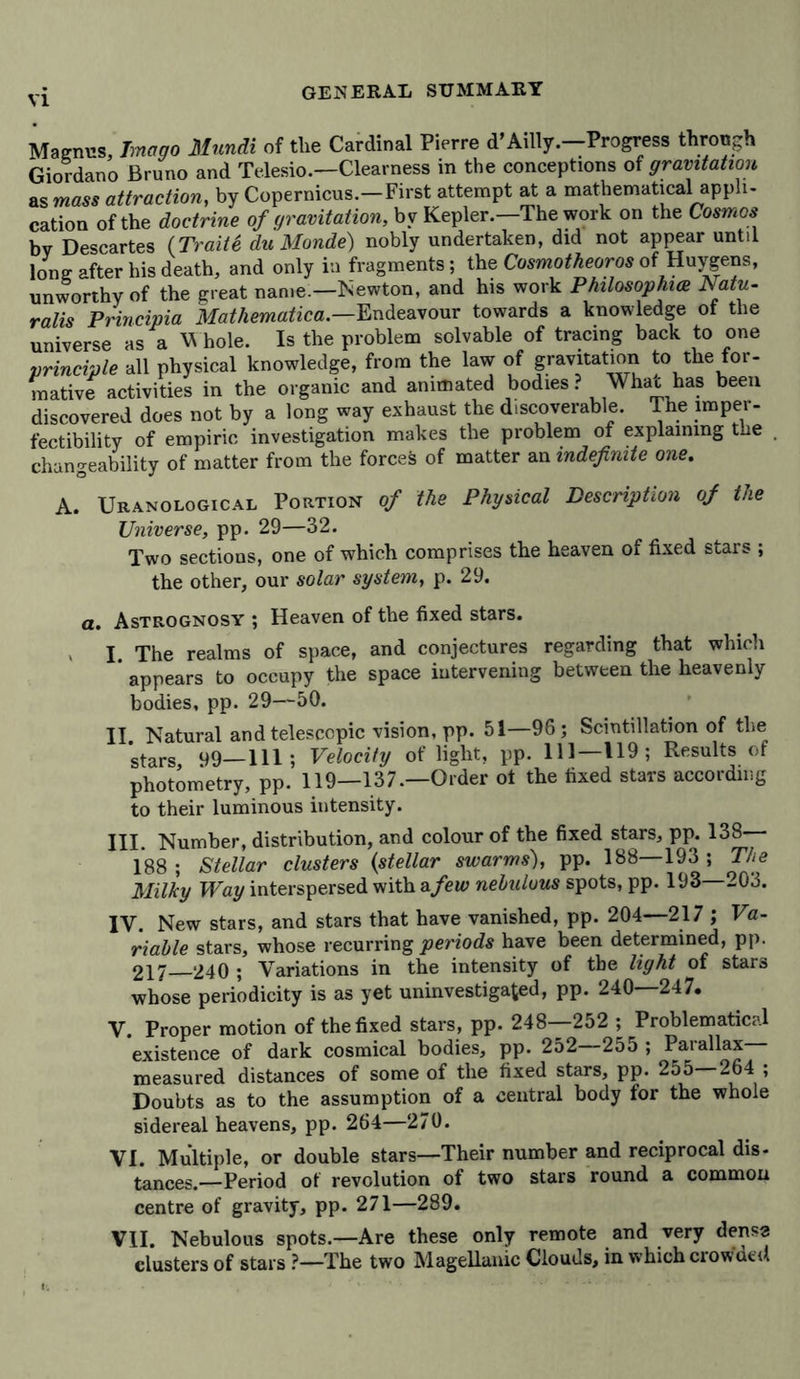 GENERAL SUMMARY Magnus, Imago Mundi of the Cardinal Pierre d’Adly.—Progress through Giordano Bruno and Telesio.—Clearness in the conceptions of gravitation as mass attraction, by Copernicus.—First attempt at a mathematical appli- cation of the doctrine of gravitation, by Kepler.—The work on the Cosmos bv Descartes (Traite du Monde) nobly undertaken, did not appear until long after his death, and only in fragments; the Cosmotheoros of Huygens, unworthy of the great name —Newton, and his work Philosophien Natu- ralis Principia Matliematica— Endeavour towards a knowledge of the universe as a Whole. Is the problem solvable of tracing back to one principle all physical knowledge, from the law of gravitation to the for- mative activities in the organic and animated bodies ? Whac has been discovered does not by a long way exhaust the discoverable. The imper- fectibility of empiric investigation makes the problem of explaining the . changeability of matter from the forces of matter an indefinite one. A. Uranological Portion of the Physical Description of the Universe, pp. 29—32. Two sections, one of which comprises the heaven of fixed stars ; the other, our solar system, p. 29. a. Astrognosy ; Heaven of the fixed stars. I The realms of space, and conjectures regarding that which ’ appears to occupy the space intervening between the heavenly bodies, pp. 29—50. II. Natural and telescopic vision, pp. 51—96; Scintillation of the stars 99—111; Velocity of light, pp. Ill— U9 ; Results of photometry, pp. 119—137.—Order ot the fixed stars according to their luminous intensity. III. Number, distribution, and colour of the fixed stars, pp. 138 188; Stellar clusters (stellar swarms), pp. 188—193 ; The Milky Way interspersed with afew nebulous spots, pp. 193 203. IV. New stars, and stars that have vanished, pp. 204—217 ; Va- riable stars, whose recurring periods have been determined, pp. 217—240 ; Variations in the intensity of the light of stars whose periodicity is as yet uninvestigated, pp. 240—247. V. Proper motion of the fixed stars, pp. 248—252 ; Problematical existence of dark cosmical bodies, pp. 252—255 ; Parallax measured distances of some of the fixed stars, pp. 255—264 ; Doubts as to the assumption of a central body for the whole sidereal heavens, pp. 264—270. VI. Multiple, or double stars—Their number and reciprocal dis- tances.—Period of revolution of two stars round a common centre of gravity, pp. 271—289. VII. Nebulous spots.—Are these only remote and very dense clusters of stars ?—The two Magellanic Clouds, in which crow util