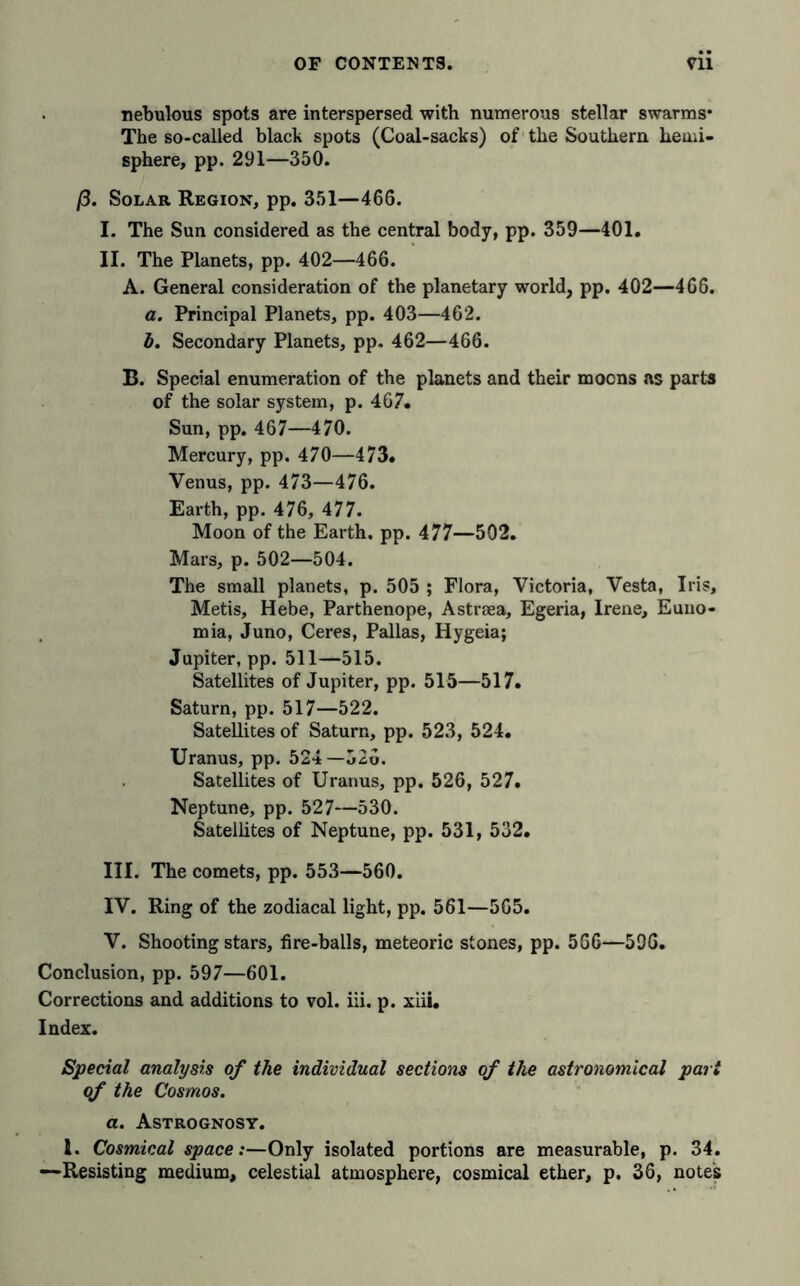 nebulous spots are interspersed with numerous stellar swarms* The so-called black spots (Coal-sacks) of the Southern hemi- sphere, pp. 291—350. ß. Solar Region, pp. 351—466. I. The Sun considered as the central body, pp. 359—401. II. The Planets, pp. 402—466. A. General consideration of the planetary world, pp. 402—466. a. Principal Planets, pp. 403—462. b. Secondary Planets, pp. 462—466. B. Special enumeration of the planets and their moons as parts of the solar system, p. 467. Sun, pp. 467—470. Mercury, pp. 470—473. Venus, pp. 473—476. Earth, pp. 476, 477. Moon of the Earth, pp. 477—502. Mars, p. 502—504. The small planets, p. 505 ; Flora, Victoria, Vesta, Iris, Metis, Hebe, Parthenope, Astraea, Egeria, Irene, Euno- mia, Juno, Ceres, Pallas, Hygeia; Jupiter, pp. 511—515. Satellites of Jupiter, pp. 515—517. Saturn, pp. 517—522. Satellites of Saturn, pp. 523, 524. Uranus, pp. 524—526. Satellites of Uranus, pp. 526, 527. Neptune, pp. 527—530. Satellites of Neptune, pp. 531, 532. III. The comets, pp. 553—560. IV. Ring of the zodiacal light, pp. 561—565. V. Shooting stars, fire-balls, meteoric stones, pp. 5G6—59G. Conclusion, pp. 597—601. Corrections and additions to vol. iii. p. xiii. Index. Special analysis of the individual sections of the astronomical pari of the Cosmos. a. Astrognosy. 1. Cosmical space:—Only isolated portions are measurable, p. 34. —Resisting medium, celestial atmosphere, cosmical ether, p. 36, notes