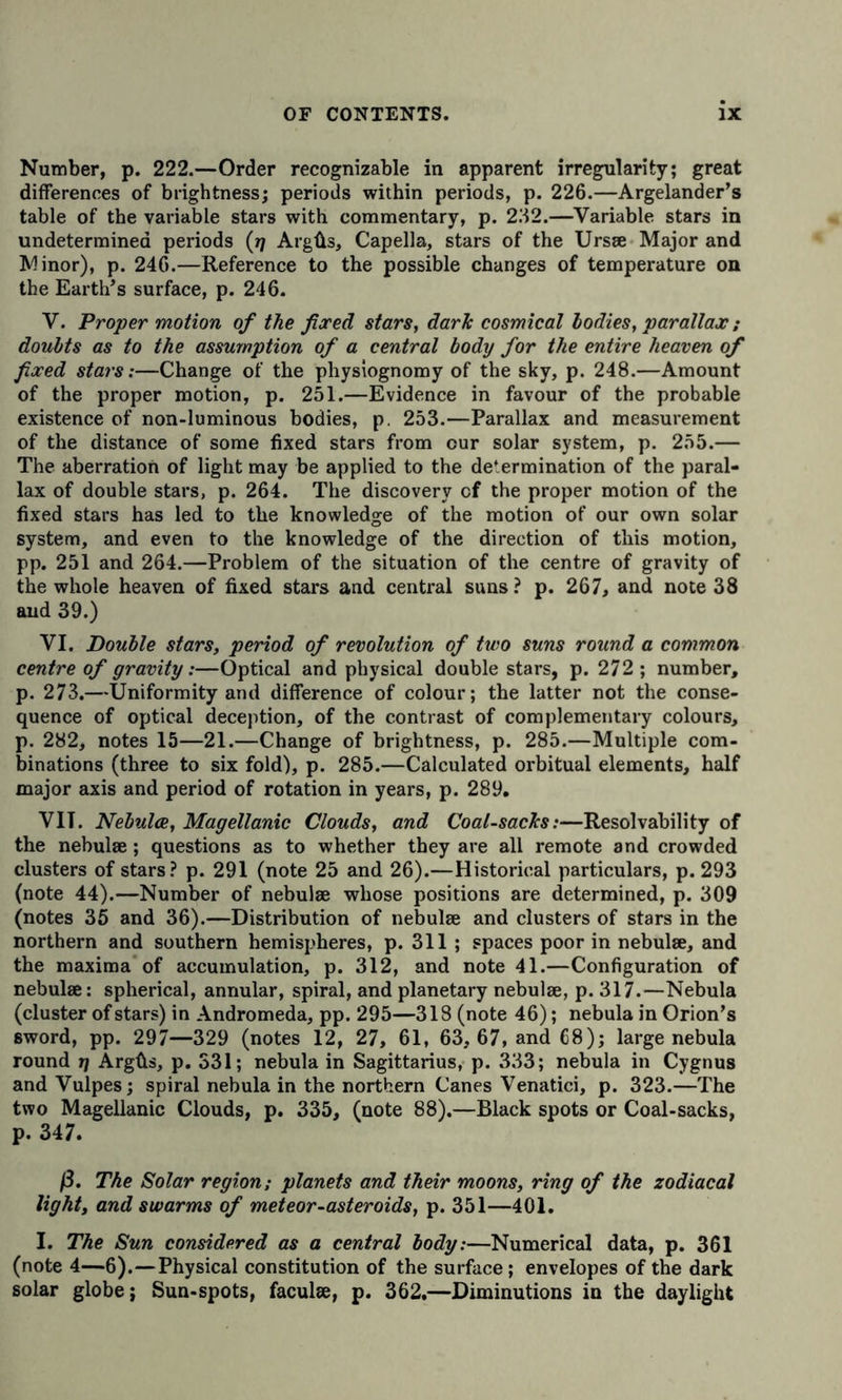 Number, p. 222.—Order recognizable in apparent irregularity; great differences of brightness; periods within periods, p. 226.—Argelander’s table of the variable stars with commentary, p. 232.—Variable stars in undetermined periods (rj Argüs, Capella, stars of the Ursse Major and Minor), p. 246.—Reference to the possible changes of temperature on the Earth’s surface, p. 246. V. Proper motion of the fixed stars, darJc cosmical bodies, parallax ; doubts as to the assumption of a central body for the entire heaven of fixed stars:—Change of the physiognomy of the sky, p. 248.—Amount of the proper motion, p. 251.—Evidence in favour of the probable existence of non-luminous bodies, p. 253.—Parallax and measurement of the distance of some fixed stars from our solar system, p. 255.— The aberration of light may be applied to the determination of the paral- lax of double stars, p. 264. The discovery cf the proper motion of the fixed stars has led to the knowledge of the motion of our own solar system, and even to the knowledge of the direction of this motion, pp. 251 and 264.—Problem of the situation of the centre of gravity of the whole heaven of fixed stars and central suns? p. 267, and note 38 and 39.) VI. Double stars, period of revolution of two suns round a common centre of gravity:—Optical and physical double stars, p. 272 ; number, p. 273.—Uniformity and difference of colour; the latter not the conse- quence of optical deception, of the contrast of complementary colours, p. 282, notes 15—21.—Change of brightness, p. 285.—Multiple com- binations (three to six fold), p. 285.—Calculated orbitual elements, half major axis and period of rotation in years, p. 289, VIT. Nebulae, Magellanic Clouds, and Coal-sacJcs:—Resolvability of the nebulae ; questions as to whether they are all remote and crowded clusters of stars? p. 291 (note 25 and 26).—Historical particulars, p. 293 (note 44).—Number of nebulae whose positions are determined, p. 309 (notes 35 and 36).—Distribution of nebulae and clusters of stars in the northern and southern hemispheres, p. 311 ; spaces poor in nebulae, and the maxima of accumulation, p. 312, and note 41.—Configuration of nebulae: spherical, annular, spiral, and planetary nebulae, p. 317.—Nebula (cluster of stars) in Andromeda, pp. 295—318 (note 46); nebula in Orion’s sword, pp. 297—329 (notes 12, 27, 61, 63, 67, and 68); large nebula round ij Argüs, p. 331; nebula in Sagittarius, p. 333; nebula in Cygnus andVulpes; spiral nebula in the northern Canes Venatici, p. 323.—The two Magellanic Clouds, p. 335, (note 88).—Black spots or Coal-sacks, p. 347. ß. The Solar region; planets and their moons, ring of the zodiacal light, and swarms of meteor-asteroids, p. 351—401. I. The Sun considered as a central body:—Numerical data, p. 361 (note 4—6).—Physical constitution of the surface; envelopes of the dark solar globe; Sun-spots, faculse, p. 362,—Diminutions in the daylight