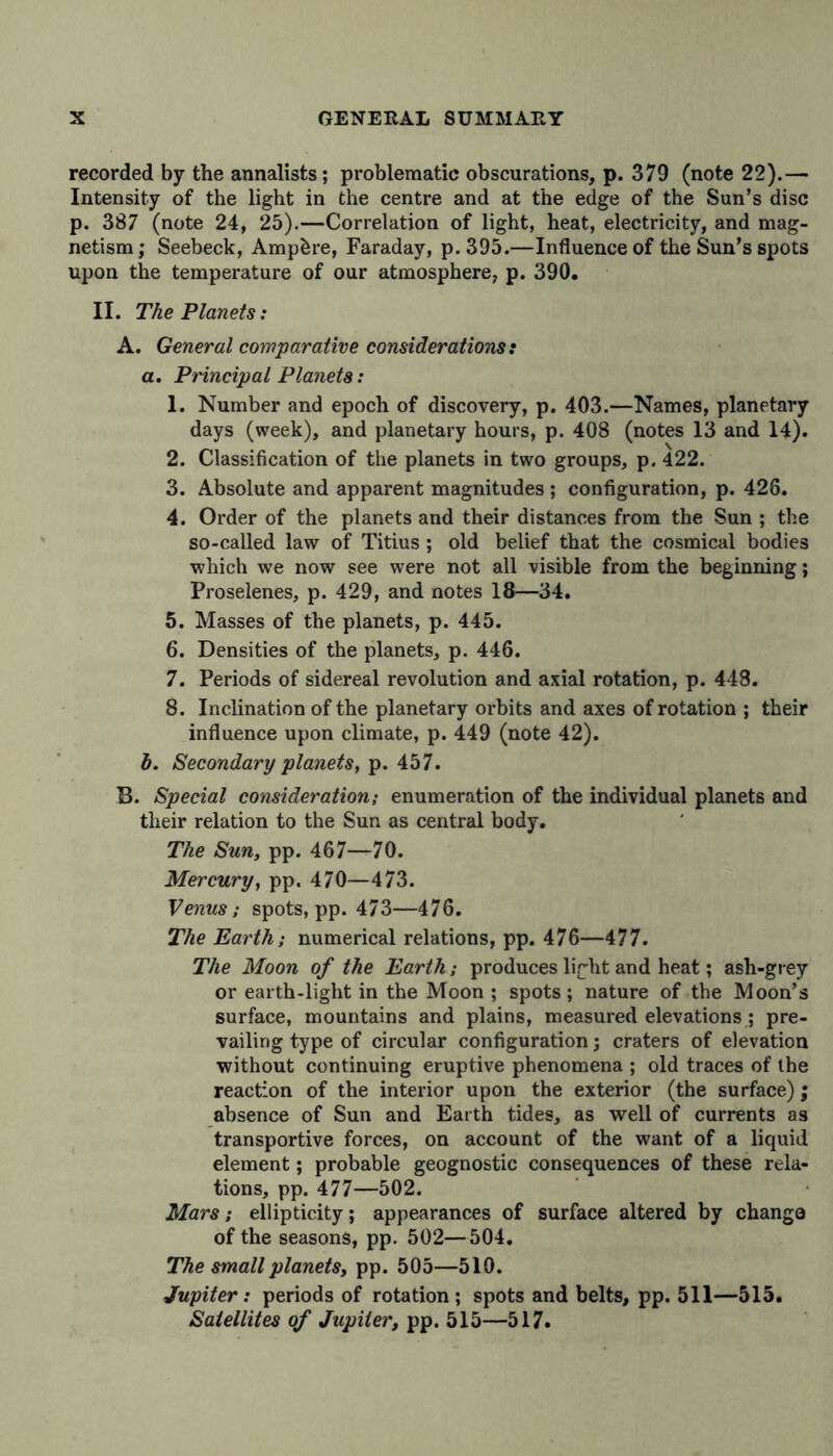 recorded by the annalists; problematic obscurations, p. 379 (note 22).— Intensity of the light in the centre and at the edge of the Sun’s disc p. 387 (note 24, 25).—Correlation of light, heat, electricity, and mag- netism ; Seebeck, Ampere, Faraday, p. 395.—Influence of the Sun’s spots upon the temperature of our atmosphere, p. 390. II. The Planets: A. General comparative considerations: a. Principal Planets: 1. Number and epoch of discovery, p. 403.—Names, planetary days (week), and planetary hours, p. 408 (notes 13 and 14). 2. Classification of the planets in two groups, p. 422. 3. Absolute and apparent magnitudes ; configuration, p. 426. 4. Order of the planets and their distances from the Sun ; the so-called law of Titius; old belief that the cosmical bodies which we now see were not all visible from the beginning; Proselenes, p. 429, and notes 18—34. 5. Masses of the planets, p. 445. 6. Densities of the planets, p. 446. 7. Periods of sidereal revolution and axial rotation, p. 448. 8. Inclination of the planetary orbits and axes of rotation ; their influence upon climate, p. 449 (note 42). b. Secondary planets, p. 457. B. Special consideration; enumeration of the individual planets and their relation to the Sun as central body. The Sun, pp. 467—70. Mercury, pp. 470—473. Venus; spots, pp. 473—476. The Earth; numerical relations, pp. 476—477. The Moon of the Earth; produces light and heat; ash-grey or earth-light in the Moon ; spots; nature of the Moon’s surface, mountains and plains, measured elevations ; pre- vailing type of circular configuration; craters of elevation without continuing eruptive phenomena ; old traces of the reaction of the interior upon the exterior (the surface); absence of Sun and Earth tides, as well of currents as transportive forces, on account of the want of a liquid element; probable geognostic consequences of these rela- tions, pp. 477—502. Mars; ellipticity; appearances of surface altered by change of the seasons, pp. 502—504. The small planets, pp. 505—510. Jupiter: periods of rotation; spots and belts, pp. 511—515. Satellites of Jupiter, pp. 515—517.