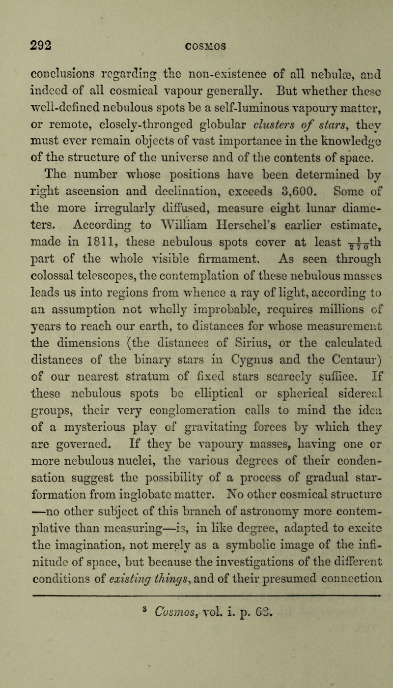 conclusions regarding the non-existence of all nebulas, and indeed of all cosmical vapour generally. But whether these well-defined nebulous spots be a self-luminous vapoury matter, or remote, closely-thronged globular clusters of stars, they must ever remain objects of vast importance in the knowledge of the structure of the universe and of the contents of space. The number whose positions have been determined by right ascension and declination, exceeds 3,600. Some of the more irregularly diffused, measure eight lunar diame- ters. According to William Ilerschel’s earlier estimate, made in 1811, these nebulous spots cover at least -§-y^th part of the whole visible firmament. As seen through colossal telescopes, the contemplation of these nebulous masses leads us into regions from whence a ray of light, according to an assumption not wholly improbable, requires millions of years to reach our earth, to distances for whose measurement the dimensions (the distances of Sirius, or the calculated distances of the binary stars in Cygnus and the Centaur) of our nearest stratum of fixed stars scarcely suffice. If these nebulous spots be elliptical or spherical sidereal groups, their very conglomeration calls to mind the idea of a mysterious play of gravitating forces by which they are governed. If they be vapoury masses, having one or more nebulous nuclei, the various degrees of their conden- sation suggest the possibility of a process of gradual star- formation from inglobate matter. No other cosmical structure —no other subject of this branch of astronomy more contem- plative than measuring—is, in like degree, adapted to excite the imagination, not merely as a symbolic image of the infi- nitude of space, but because the investigations of the different conditions of existing things, and of their presumed connection