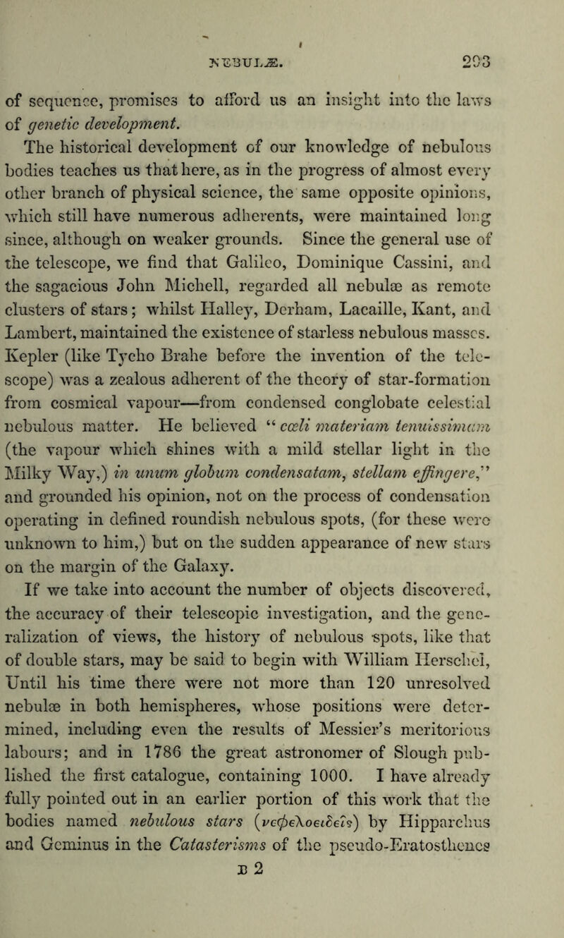 of sequence, promises to aiFord us an insight into the laws of genetic development. The historical development of our knowledge of nebulous bodies teaches us that here, as in the progress of almost every other branch of physical science, the same opposite opinions, which still have numerous adherents, were maintained long since, although on weaker grounds. Since the general use of the telescope, we find that Galileo, Dominique Cassini, and the sagacious John Michell, regarded all nebulae as remote clusters of stars; whilst Halley, Derham, Lacaille, Kant, and Lambert, maintained the existence of starless nebulous masses. Kepler (like Tycho Brahe before the invention of the tele- scope) was a zealous adherent of the theory of star-formation from cosmical vapour—from condensed conglobate celestial nebulous matter. He believed “ cceli materiam tenuissimam (the vapour which shines with a mild stellar light in the Milky Way,) in unum globum condensatam, stellam effing ere” and grounded his opinion, not on the process of condensation operating in defined roundish nebulous spots, (for these were unknown to him,) but on the sudden appearance of new stars on the margin of the Galaxy. If we take into account the number of objects discovered, the accuracy of their telescopic investigation, and the gene- ralization of views, the history of nebulous spots, like that of double stars, may be said to begin with William Herschei, Until his time there were not more than 120 unresolved nebulae in both hemispheres, whose positions were deter- mined, including even the results of Messier’s meritorious labours; and in 1786 the great astronomer of Slough pub- lished the first catalogue, containing 1000. I have already fully pointed out in an earlier portion of this work that the bodies named nebulous stars (vccfieXoeibeis) by Hipparchus and Gcminus in the Catasterisms of the pseudo-Eratosthenes B 2