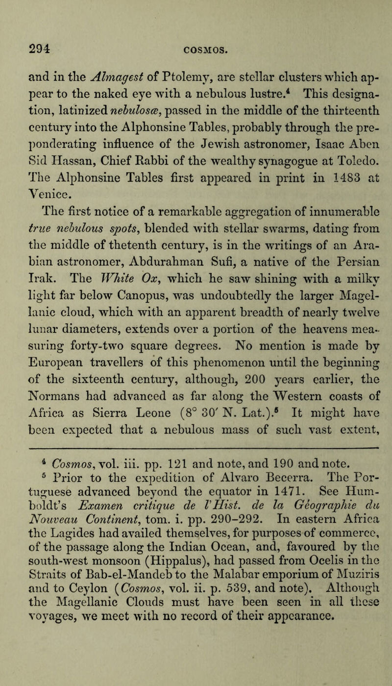 and in the Almagest of Ptolemy, are stellar clusters which ap- pear to the naked eye with a nebulous lustre.4 5 * * This designa- tion, latinized nebulosce, passed in the middle of the thirteenth century into the Alphonsine Tables, probably through the pre- ponderating influence of the Jewish astronomer, Isaac Aben Sid Hassan, Chief Rabbi of the wealthy synagogue at Toledo. The Alphonsine Tables first appeared in print in 1483 at Venice. The first notice of a remarkable aggregation of innumerable true nebulous spots, blended with stellar swarms, dating from the middle of thetenth century, is in the writings of an Ara- bian astronomer, Abdurahman Sufi, a native of the Persian Irak. The White Ox, which he saw shining with a milky light far below Canopus, was undoubtedly the larger Magel- lanic cloud, which with an apparent breadth of nearly twelve lunar diameters, extends over a portion of the heavens mea- suring forty-two square degrees. No mention is made by European travellers of this phenomenon until the beginning of the sixteenth century, although, 200 years earlier, the Normans had advanced as far along the Western coasts of Africa as Sierra Leone (8° 30' N. Lat.).8 It might have been expected that a nebulous mass of such vast extent. 4 Cosmos, xol. iii. pp. 121 and note, and 190 and note. 5 Prior to the expedition of Alvaro Becerra. The Por- tuguese advanced beyond the equator in 1471. See Hum- boldt’s Examen critique de VHist. de la Geographie da Nouveau Continent, tom. i. pp. 290-292. In eastern Africa the Lagides had availed themselves, for purposes of commerce, of the passage along the Indian Ocean, and, favoured by the south-west monsoon (Hippalus), had passed from Ocelis in the Straits of Bab-el-Mandeb to the Malabar emporium of Muziris and to Ceylon (Cosmos, vol. ii. p. 539, and note). Although the Magellanic Clouds must have been seen in all these voyages, we meet with no record of their appearance.