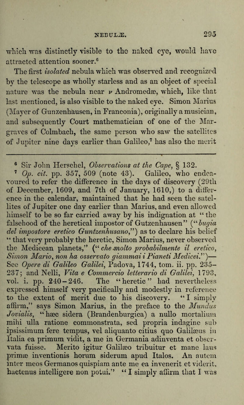 which was distinctly visible to the naked eye, would have attracted attention sooner.6 The first isolated nebula which was observed and recognized by the telescope as wholly starless and as an object of special nature was the nebula near v Andromedae, which, like that last mentioned, is also visible to the naked eye. Simon Marius (Mayer of Günzenhausen, in Franconia), originally a musician, and subsequently Court mathematician of one of the Mar- graves of Colmbach, the same person who saw the satellites of Jupiter nine days earlier than Galileo,7 has also the merit 6 Sir John Herschel, Observations at the Cape, § 132. 7 Op. cit. pp. 357, 509 (note 43). Galileo, who endea- voured to refer the difference in the days of discovery (29th of December, 1609, and 7th of January, 1610,) to a differ- ence in the calendar, maintained that he had seen the satel- lites of Jupiter one day earlier than Marius, and even allowed himself to be so far carried away by his indignation at “ the falsehood of the heretical impostor of Gutzenhausen” (“bugia del impostore eretico Guntzenhusano,”) as to declare his belief “ that very probably the heretic, Simon Marius, never observed the Medicean planets,” (“ che .molto probabilmente il eretico, Simon Mario, non ha osservato giammai iPianeti Medicei.”)— See Opere di Galileo Galilei, Padova, 1744, tom. ii. pp. 235- 237; and Nelli, Vita e Commercio letterario di Galilei, 1793, vol. i. pp. 240-246. The “heretic” had nevertheless expressed himself very pacifically and modestly in reference to the extent of merit due to his discovery. “ I simply affirm,” says Simon Marius, in the preface to the Mundus Jovialis, “hsec sidera (Brandenburgica) a nullo mortalium mihi ulla ratione commonstrata, sed propria indagine sub ipsissimum fere tempus, vel aliquanto citius quo Galilaeus in Italia ea primum vidit, a me in Germania adinventa et obscr- vata fuisse. Merito igitur Galilseo tribuitur et mane laus primae inventionis horum siderum apud Italos. An autem inter meos Germanos quispiam ante me ea invenerit et viderit, huctenus intelligere non potui.” “ I simply affirm that I M as