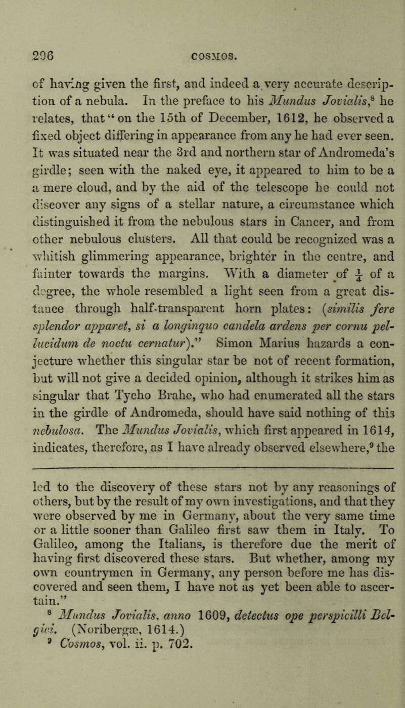 cf having given the first, and indeed a very accurate descrip- tion of a nebula. In the preface to his Mundus Jovialis? he relates, that “on the 15th of December, 1612, he observed a fixed object differing in appearance from any he had ever seen. It was situated near the 3rd and northern star of Andromeda’s girdle; seen with the naked eye, it appeared to him to be a a mere cloud, and by the aid of the telescope he could not discover any signs of a stellar nature, a circumstance which distinguished it from the nebulous stars in Cancer, and from other nebulous clusters. All that could be recognized was a whitish glimmering appearance, brighter in the centre, and fainter towards the margins. With a diameter of £ of a degree, the whole resembled a light seen from a great dis- tance through half-transparent horn plates: (similis fere splendor apparel, si a longinquo candela ardens per cornu pel- lucidum de noctu cernatur).” Simon Marius hazards a con- jecture whether this singular star be not of recent formation, but will not give a decided opinion, although it strikes him as singular that Tycho Brahe, who had enumerated all the stars in the girdle of Andromeda, should have said nothing of this ncbulosa. The Mundus Jovialis, which first appeared in 1614, indicates, therefore, as I have already observed elsewhere,9 the led to the discovery of these stars not by any reasonings of others, but by the result of my own investigations, and that they were observed by me in Germany, about the very same time or a little sooner than Galileo first saw them in Italy. To Galileo, among the Italians, is therefore due the merit of having first discovered these stars. But whether, among my own countrymen in Germany, any person before me has dis- covered and seen them, I have not as yet been able to ascer- tain.” 3 Mundus Jovialis, anno 1609, delectus ope perspicilli Bel- g id. (N oribergee, 1614.)