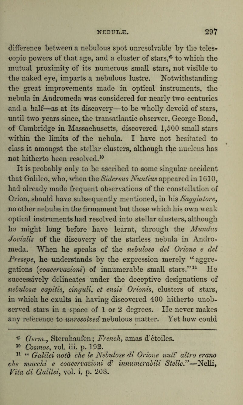 difference between a nebulous spot unrcsolvable by the teles- copic powers of that age, and a cluster of stars,* to which the mutual proximity of its numerous small stars, not visible to the naked eye, imparts a nebulous lustre. Notwithstanding the great improvements made in optical instruments, the nebula in Andromeda was considered for nearly two centuries and a half—as at its discovery—to be wholly devoid of stars, until two years since, the transatlantic observer, George Bond, of Cambridge in Massachusetts, discovered 1,500 small stars within the limits of the nebula. I have not hesitated to class it amongst the stellar clusters, although the nucleus has not hitherto been resolved.10 It is probably only to be ascribed to some singular accident that Galileo, who, w’hen the Sidereus Nuntius appeared in 1610, had already made frequent observations of the constellation of Orion, should have subsequently mentioned, in his Saggiatore, no other nebulae in the firmament but those which his own weak optical instruments had resolved into stellar clusters, although he might long before have learnt, through the Mundus Joviolis of the discovery of the starless nebula in Andro- meda. When he speaks of the nebulöse del Orione e del Presepe, he understands by the expression merely ‘‘aggre- gations (coacervazioni) of innumerable small stars.”* 11 He successively delineates under the deceptive designations of nebulosce capitis, cinguli, et ensis Oriotiis, clusters of stars, in which he exults in having discovered 400 hitherto unob- served stars in a space of 1 or 2 degrees. lie never makes any reference to unresolved nebulous matter. Yet how could # Germ., Sternhaufen; French, amas d'etoilcs. 10 Cosmos, vol. iii. p. 192. 11 “ Galilei noto che le Nebulöse di Orione null’ aliro erano ehe mucchi e coacervazioni d} innumcrabili Stelle—Nelli, Vita di Galilei, vol. i. p. 203.