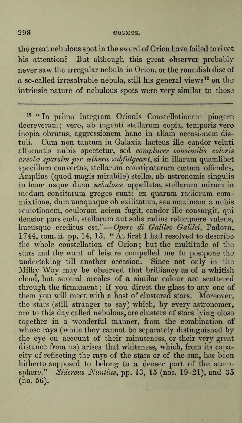 the great nebulous spot in the sword of Orion have failed to rivet his attention? But although this great observer probably never saw the irregular nebula in Orion, or the roundish disc of a so-called irresolvable nebula, still his general views1* on the intrinsic nature of nebulous spots were very similar to those 18 “ In primo integrant Orionis Constellationeni pingere decreveram; vero, ab ingenti stellarum copia, temporis vero inopia obrutus, aggressionem hanc in aliam occasionem dis- tuli. Cum non tantum in Galaxia lacteus ille candor veluti albicantis nubis spectetur, sed complures consimilis coloris circolce sparsim per cethera subfulgeant, si in illarum quamlibet specillum convertas, stellarum constipatarum ccetum offendes. Amplius (quod magis mirabile) stellse, ab astronomis singulis in hanc usque diem nebulosce appellatm, stellarum rnirurn in modum consitarum greges sunt: ex quarum radiorum com- mixtione, dum unaquaque ob exilitatem, seu maximam a nobis remotionem, oculorum aciem fugit, candor ille consurgit, qui densior pars coeli, stellarum aut solis radios retorquere valens, hucusque creditus est.”—Opere di Galileo Galilei, Padova, 1744, tom. ii. pp. 14, 15. “At first I had resolved to describe the whole constellation of Orion; but the multitude of the stars and the want of leisure compelled me to postpone the undertaking till another occasion. Since not only in the Milky Way may be observed that brilliancy as of a whitish cloud, but several areoles of a similar colour are scattered through the firmament; if you direct the glass to any one of them you will meet with a host of clustered stars. Moreover, the stars (still stranger to say) which, by every astronomer, are to this day called nebulous, are clusters of stars lying close together in a wonderful manner, from the combination of whose rays (while they cannot be separately distinguished by the eye on account of their minuteness, or their very great distance from us) arises that whiteness, which, from its capa- city of reflecting the rays of the stars or of the sun, has been hitherto supposed to belong to a denser part of the atnn sphere.” Sidereus Nuntius, pp. 13, 15 (nos. 19-21), and 35 (no. 56).