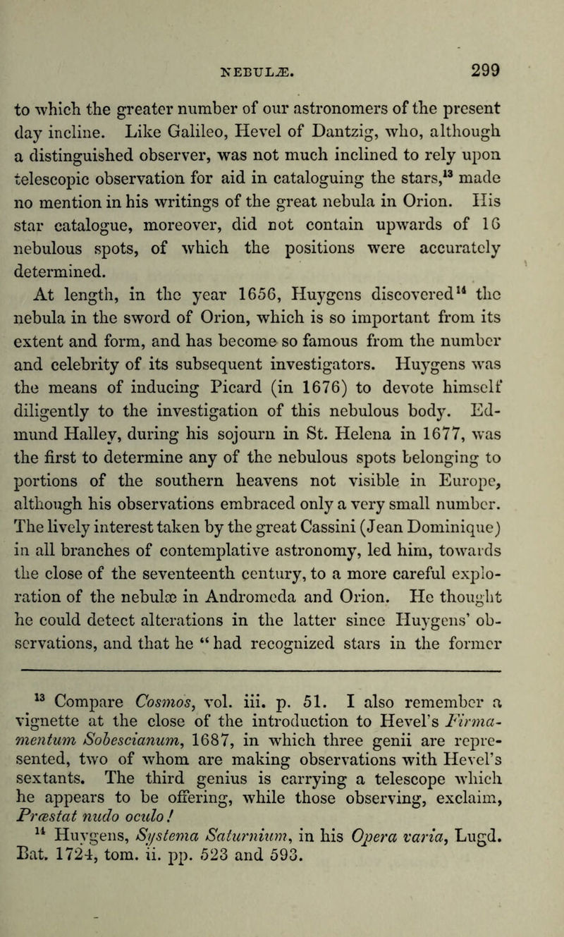 to which the greater number of our astronomers of the present day incline. Like Galileo, Hevel of Dantzig, who, although a distinguished observer, was not much inclined to rely upon telescopic observation for aid in cataloguing the stars,13 made no mention in his writings of the great nebula in Orion. His star catalogue, moreover, did not contain upwards of 16 nebulous spots, of which the positions were accurately determined. At length, in the year 1656, Huygens discovered14 the nebula in the sword of Orion, which is so important from its extent and form, and has become so famous from the number and celebrity of its subsequent investigators. Huygens was the means of inducing Picard (in 1676) to devote himself diligently to the investigation of this nebulous body. Ed- mund Halley, during his sojourn in St. Helena in 1677, was the first to determine any of the nebulous spots belonging to portions of the southern heavens not visible in Europe, although his observations embraced only a very small number. The lively interest taken by the great Cassini (Jean Dominique) in all branches of contemplative astronomy, led him, towards the close of the seventeenth century, to a more careful explo- ration of the nebulce in Andromeda and Orion. He thought he could detect alterations in the latter since Huygens’ ob- servations, and that he “ had recognized stars in the former 13 Compare Cosmos, vol. iii. p. 51. I also remember a vignette at the close of the introduction to Hevel’s Firma- mentum Sobescianum, 1687, in which three genii are repre- sented, two of whom are making observations with Hevel’s sextants. The third genius is carrying a telescope which he appears to be offering, while those observing, exclaim, Prrestat nudo oculo ! 14 Huygens, Sy sterna Saturnium, in his Opera varia, Lugd. Bat. 1724, tom. ii. pp. 523 and 593.