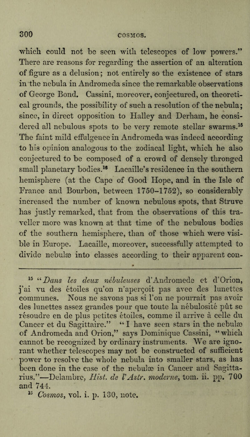 which could not be seen with telescopes of low powers.” There are reasons for regarding the assertion of an alteration of figure as a delusion; not entirely so the existence of stars in the nebula in Andromeda since the remarkable observations of George Bond. Cassini, moreover, conjectured, on theoreti- cal grounds, the possibility of such a resolution of the nebula; since, in direct opposition to Halley and Derham, he consi- dered all nebulous spots to be very remote stellar swarms.16 The faint mild effulgence in Andromeda was indeed according to his opinion analogous to the zodiacal light, which he also conjectured to be composed of a crowd of densely thronged small planetary bodies.1* Lacaille’s residence in the southern hemisphere (at the Cape of Good Hope, and in the Isle of France and Bourbon, between 1750-1752), so considerably increased the number of known nebulous spots, that Struve has justly remarked, that from the observations of this tra- veller more was known at that time of the nebulous bodies of the southern hemisphere, than of those which were visi- ble in Europe. Lacaille, moreover, successfully attempted to divide nebulae into classes according to their apparent con- 15 “Dans les deux nebuleuses d’Andromede et d’Orion, j’ai vu des etoiles qu’on n’apergoit pas avec des lunettes communes. Nous ne savons pas si l’on ne pourrait pas avoir des lunettes assez grandes pour que toute la nebulosite put se resoudre en de plus petites etoiles, comme il arrive ä celle du Cancer et du Sagittaire.” “ I have seen stars in the nebulae of Andromeda and Orion,” says Dominique Cassini, “ which cannot be recognized by ordinary instruments. We are igno- rant whether telescopes may not be constructed of sufficient power to resolve the whole nebula into smaller stars, as has been done in the case of the nebula) in Cancer and Sagitta- rius.”—Delambre, Hist, de VAstr. moderne, tom. ii. pp. 700 and 744. 13 Cosmos, vol. i. p. 130, note.