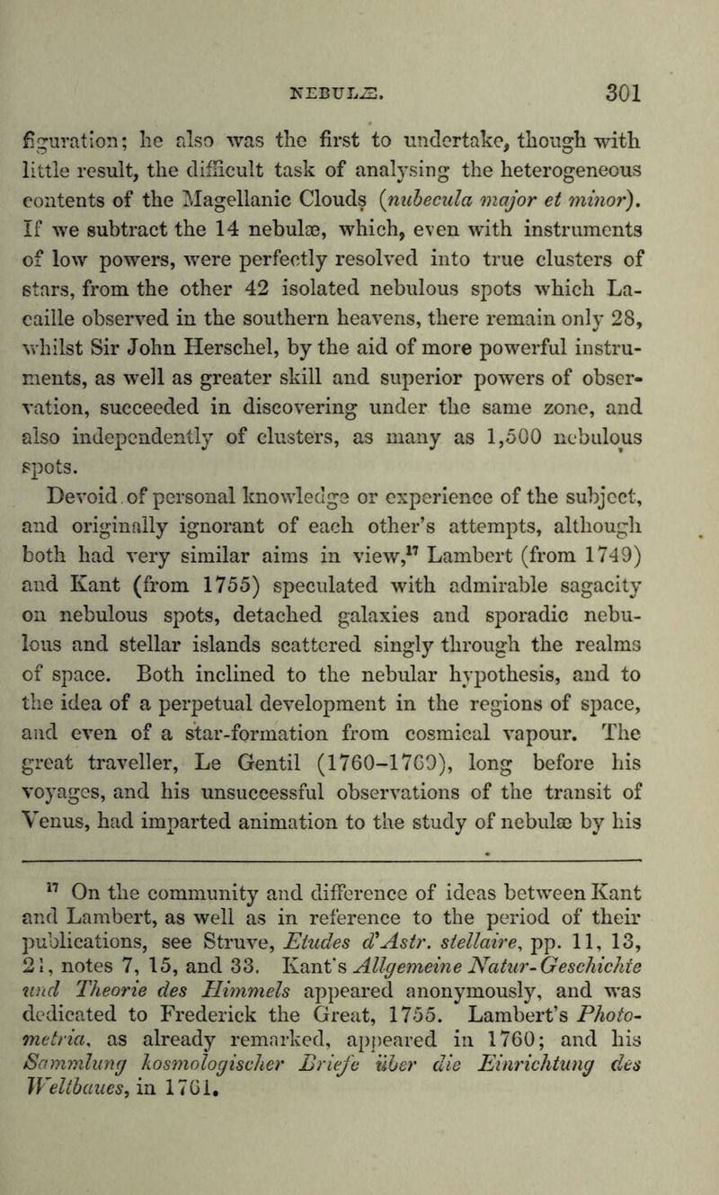 figuration; he also was the first to undertake, though with little result, the difficult task of analysing the heterogeneous contents of the Magellanic Clouds (nubecula major et minor). If we subtract the 14 nebula?, which, even with instruments of low powers, were perfectly resolved into true clusters of stars, from the other 42 isolated nebulous spots which La- caille observed in the southern heavens, there remain only 28, whilst Sir John Herschel, by the aid of more powerful instru- ments, as well as greater skill and superior powers of obser- vation, succeeded in discovering under the same zone, and also independently of clusters, as many as 1,500 nebulous spots. Devoid , of personal knowledge or experience of the subject, and originally ignorant of each other’s attempts, although both had very similar aims in view,17 Lambert (from 1749) and Kant (from 1755) speculated with admirable sagacity on nebulous spots, detached galaxies and sporadic nebu- lous and stellar islands scattered singly through the realms of space. Both inclined to the nebular hypothesis, and to the idea of a perpetual development in the regions of space, and even of a star-formation from cosmical vapour. The great traveller, Le Gentil (1760-1769), long before his voyages, and his unsuccessful observations of the transit of Venus, had imparted animation to the study of nebula? by his 17 On the community and difference of ideas between Kant and Lambert, as well as in reference to the period of their publications, see Struve, Etudes d'Astr. stellaire, pp. 11, 13, 21, notes 7, 15, and 33. Kant's Allgemeine Natur- Geschichte und Theorie des Himmels appeared anonymously, and was dedicated to Frederick the Great, 1755. Lambert’s Photo- metria, as already remarked, appeared in 1760; and his Sammlung kosmologischer Briefe über die Einrichtung des Weltbaues, in 1761,