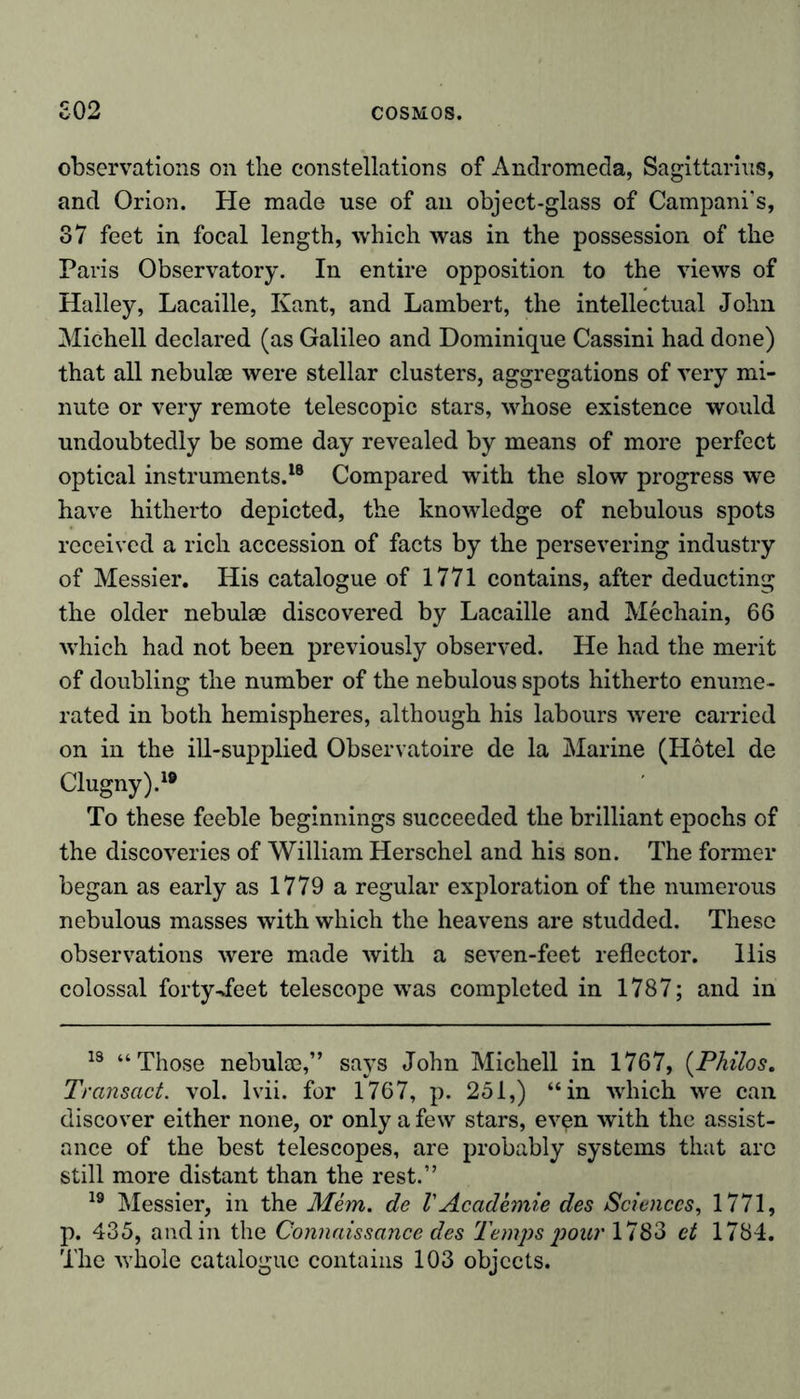 observations on the constellations of Andromeda, Sagittarius, and Orion. He made use of an object-glass of Campani’s, 37 feet in focal length, which was in the possession of the Paris Observatory. In entire opposition to the views of Halley, Lacaille, Kant, and Lambert, the intellectual John Michell declared (as Galileo and Dominique Cassini had done) that all nebulae were stellar clusters, aggregations of very mi- nute or very remote telescopic stars, whose existence would undoubtedly be some day revealed by means of more perfect optical instruments.18 Compared with the slow progress we have hitherto depicted, the knowledge of nebulous spots received a rich accession of facts by the persevering industry of Messier. His catalogue of 1771 contains, after deducting the older nebulae discovered by Lacaille and Mechain, 66 which had not been previously observed. He had the merit of doubling the number of the nebulous spots hitherto enume- rated in both hemispheres, although his labours were carried on in the ill-supplied Observatoire de la Marine (Hotel de Clugny).10 To these feeble beginnings succeeded the brilliant epochs of the discoveries of William Herschel and his son. The former began as early as 1779 a regular exploration of the numerous nebulous masses with which the heavens are studded. These observations were made with a seven-feet reflector. His colossal forty-feet telescope was completed in 1787; and in 18 “Those nebulce,” says John Michell in 1767, (Philos. Transact, vol. lvii. for 1767, p. 251,) “in which we can discover either none, or only a few stars, ev^n with the assist- ance of the best telescopes, are probably systems that arc still more distant than the rest.” 19 Messier, in the Mem. de V Academie des Sciences, 1771, p. 435, and in the Connaissance des Temps pour 1783 et 1784. The whole catalogue contains 103 objects.