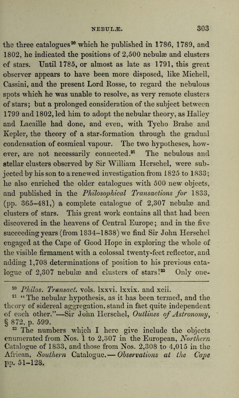 the three catalogues20 which he published in 1786, 1789, and 1802, he indicated the positions of 2,500 nebulae and clusters of stars. Until 1785, or almost as late as 1791, this great observer appears to have been more disposed, like Michell, Cassini, and the present Lord Rosse, to regard the nebulous spots which he was unable to resolve, as very remote clusters of stars; but a prolonged consideration of the subject between 1799 and 1802, led him to adopt the nebular theory, as Halley and Lacaille had done, and even, with Tycho Brahe and Kepler, the theory of a star-formation through the gradual condensation of cosmical vapour. The two hypotheses-, how- ever, are not necessarily connected.21 The nebulous and stellar clusters observed by Sir William Herschel, were sub- jected by his son to a renewed investigation from 1825 to 1833; he also enriched the older catalogues with 500 new objects, and published in the Philosophical Transactions for 1833, (pp. 365-481,) a complete catalogue of 2,307 nebulm and clusters of stars. This great work contains all that had been discovered in the heavens of Central Europe; and in the five succeeding years (from 1834-1838) we find Sir John Herschel engaged at the Cape of Good Hope in exploring the whole of the visible firmament with a colossal twenty-feet reflector, and adding 1,708 determinations of position to his previous cata- logue of 2,307 nebulae and clusters of stars!22 Only one- 20 Philos. Transact, vols. lxxvi. lxxix. and xcii. 21 “ The nebular hypothesis, as it has been termed, and the theory of sidereal aggregation, stand in fact quite independent of each other.”—Sir John Herschel, Outlines of Astronomy, § 872, p. 599. 22 The numbers which I here give include the objects enumerated from Nos. 1 to 2,307 in the European, Northern Catalogue of 1833, and those from Nos. 2,308 to 4,015 in the African, Southern Catalogue.— Observations at the Cape pp. 51-128.