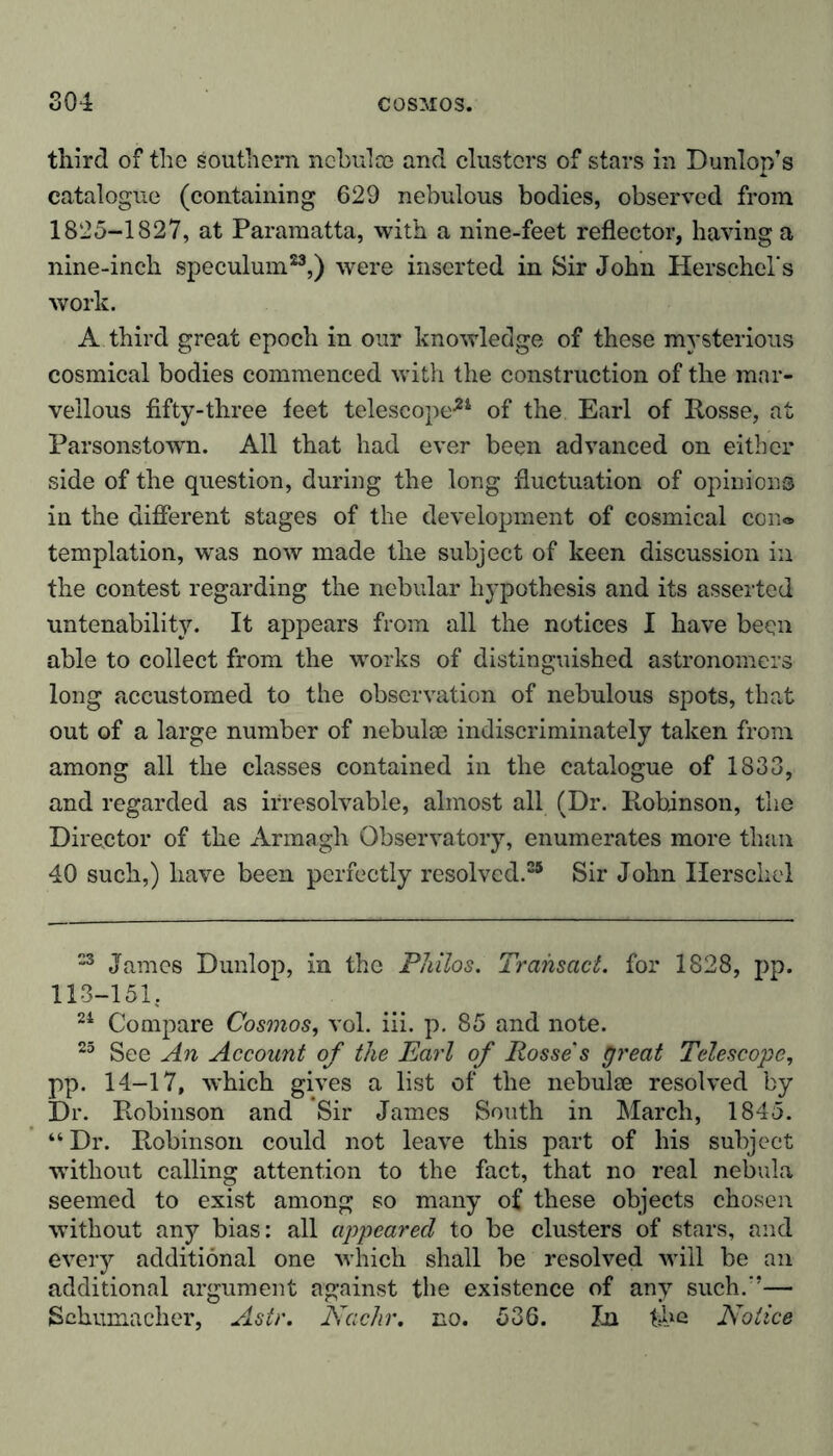 third of the southern ncbulce and clusters of stars in Dunlop’s catalogue (containing 629 nebulous bodies, observed from 1825-1827, at Paramatta, with a nine-feet reflector, having a nine-inch speculum23,) were inserted in Sir John Herschel's work. A third great epoch in our knowledge of these mysterious cosmical bodies commenced with the construction of the mar- vellous fifty-three feet telescope*4 of the Earl of Rosse, at Parsonstown. All that had ever been advanced on either side of the question, during the long fluctuation of opinions in the different stages of the development of cosmical con® templation, was now made the subject of keen discussion in the contest regarding the nebular hypothesis and its asserted untenability. It appears from all the notices I have been able to collect from the works of distinguished astronomers long accustomed to the observation of nebulous spots, that out of a large number of nebulae indiscriminately taken from among all the classes contained in the catalogue of 1833, and regarded as irresolvable, almost all (Dr. Robinson, the Director of the Armagh Observatory, enumerates more than 40 such,) have been perfectly resolved.25 Sir John Ilerschel 23 James Dunlop, in the Philos. Transact, for 1828, pp. 113-151. 24 Compare Cosmos, vol. iii. p. 85 and note. 25 See An Account of the Earl of Posse's great Telescope, pp. 14-17, which gives a list of the nebulae resolved by Dr. Robinson and Sir James South in March, 1845. “Dr. Robinson could not leave this part of his subject without calling attention to the fact, that no real nebula seemed to exist among so many of these objects chosen without any bias: all appeared to be clusters of stars, and every additional one which shall be resolved will be an additional argument against the existence of any such.'’— Schumacher, Astr. Nachr. no. 536. In t-he Notice