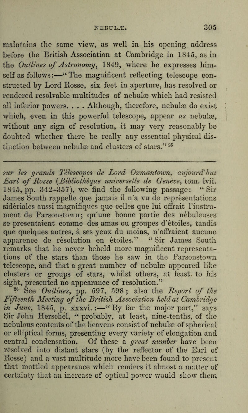 maintains the same view, as well in his opening address before the British Association at Cambridge in 1845, as in the Outlines of Astronomy, 1849, where he expresses him- self as follows:—“The magnificent reflecting telescope con- structed by Lord Rosse, six feet in aperture, has resolved or rendered resolvable multitudes of nebulae which had resisted all inferior powers. . . . Although, therefore, nebulae do exist which, even in this powerful telescope, appear as nebulae, without any sign of resolution, it may very reasonably be doubted whether there be really any essential physical dis- tinction between nebulae and clusters of stars.”2C sur les grands Telescopes de Lord Oxmantown, avjourd'hut Earl of Rosse (Bibliotheque universelle de Geneve, tom. lvii. 1845, pp. 342-357), we find the following passage: “Sir James South rappelle que jamais il n’a vu de representations sideriales aussi magnifiques que celles que lui offrait l’instru- ment de Parsonstown; quune bonne partie des nebuleuses se presentaient comme des amas ou groupes d’etoiles, tandis que quelques autres, a ses yeux du moins, n'offraient aucune apparence de resolution en etoiles.” “Sir James South remarks that he never beheld more magnificent representa- tions of the stars than those he saw in the Parsonstown telescope, and that a great number of nebulae appeared like clusters or groups of stars, whilst others, at least, to his sight, presented no appearance of resolution.” 26 See Outlines, pp. 597, 598 ; also the Report of the Fifteenth Meeting of the British Association held at Cambridge in June, 1845, p. xxxvi. :—“By far the major part,” says Sir John Herschel, “ probably, at least, nine-tenths, of the nebulous contents of the heavens consist of nebula3 of spherical or elliptical forms, presenting every variety of elongation and central condensation. Of these a great number have been resolved into distant stars (by the reflector of the Earl of Rosse) and a vast multitude more have been found to present that mottled appearance which renders it almost a matter of certainty that an increase of optical power would show them