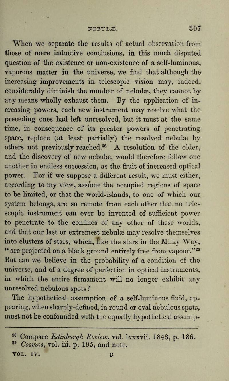 When we separate the results of actual observation from those of mere inductive conclusions, in this much disputed question of the existence or non-existence of a self-luminous, vaporous matter in the universe, we find that although the increasing improvements in telescopic vision may, indeed, considerably diminish the number of nebulae, they cannot by any means wholly exhaust them. By the application of in- creasing powers, each new instrument may resolve what the preceding ones had left unresolved, but it must at the same time, in consequence of its greater powers of penetrating space, replace (at least partially) the resolved nebulae br- others not previously reached.38 A resolution of the older, and the discovery of new nebulae, would therefore follow one another in endless succession, as the fruit of increased optical power. For if we suppose a different result, we must either, according to my view, assume the occupied regions of space to be limited, or that the world-islands, to one of which our system belongs, are so remote from each other that no tele- scopic instrument can ever be invented of sufficient power to penetrate to the confines of any other of these worlds, and that our last or extremest nebulae may resolve themselves into clusters of stars, which, like the stars in the Milky Way, te are projected on a black ground entirely free from vapour.”29 But can we believe in the probability of a condition of the universe, and of a degree of perfection in optical instruments, in which the entire firmament will no longer exhibit any unresolved nebulous spots ? The hypothetical assumption of a self-luminous fluid, ap- pearing, when sharply-defined, in round or oval nebulous spots, must not be confounded with the equally hypothetical assump- 28 Compare Edinburgh, Review, vol. lxxxvii. 1848, p. 186. 29 Cosmos, vol. iii. p. 195, and note. VOL. iv. c