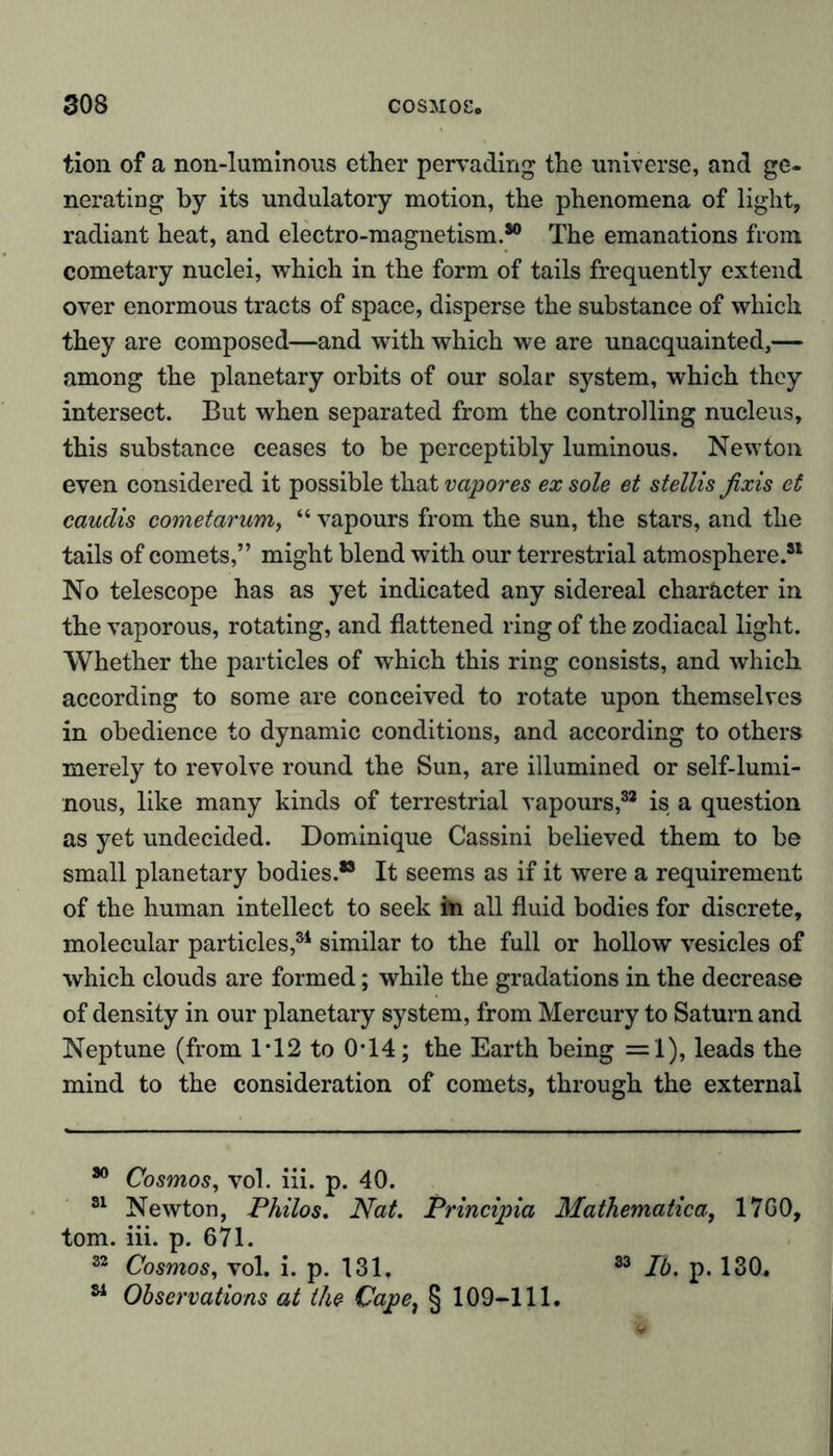 tion of a non-luminous ether pervading the universe, and ge- nerating by its undulatory motion, the phenomena of light, radiant heat, and electro-magnetism.30 The emanations from cometary nuclei, which in the form of tails frequently extend over enormous tracts of space, disperse the substance of which they are composed—and with which we are unacquainted,— among the planetary orbits of our solar system, which they intersect. But when separated from the controlling nucleus, this substance ceases to be perceptibly luminous. Newton even considered it possible that vapores ex sole et stellis fixis et caudis cometarum, “ vapours from the sun, the stars, and the tails of comets,” might blend with our terrestrial atmosphere.31 No telescope has as yet indicated any sidereal character in the vaporous, rotating, and flattened ring of the zodiacal light. Whether the particles of which this ring consists, and which according to some are conceived to rotate upon themselves in obedience to dynamic conditions, and according to others merely to revolve round the Sun, are illumined or self-lumi- nous, like many kinds of terrestrial vapours,82 is a question as yet undecided. Dominique Cassini believed them to be small planetary bodies.33 It seems as if it were a requirement of the human intellect to seek fri all fluid bodies for discrete, molecular particles,81 similar to the full or hollow vesicles of which clouds are formed; while the gradations in the decrease of density in our planetary system, from Mercury to Saturn and Neptune (from 1T2 to 0T4; the Earth being =1), leads the mind to the consideration of comets, through the external 30 Cosmos, vol. iii. p. 40. 31 Newton, Philos. Nat. Principia Mathematical 17G0, tom. iii. p. 671. 32 Cosmos, vol. i. p. 131. 33 lb. p. 130. 81 Observations at the Cape, § 109-111.