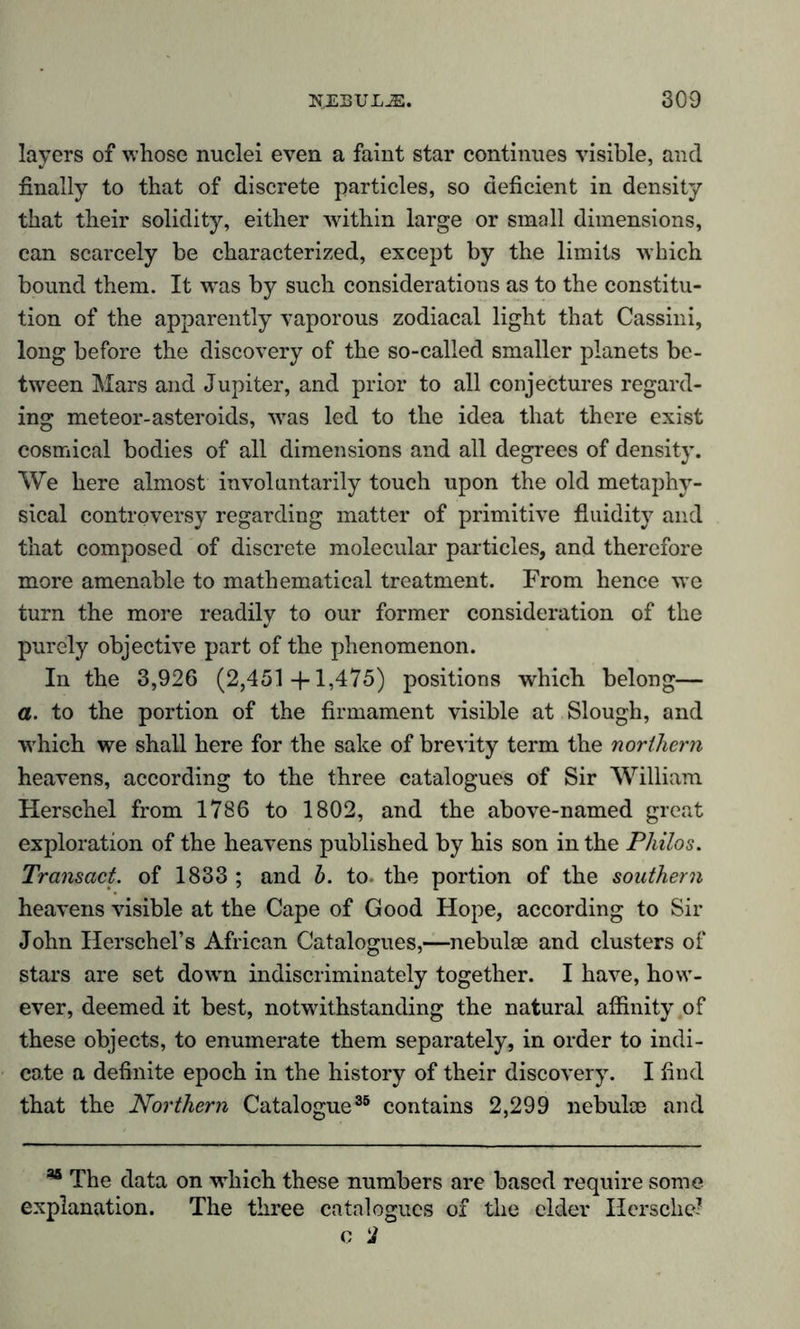 layers of whose nuclei even a faint star continues visible, and finally to that of discrete particles, so deficient in density that their solidity, either within large or small dimensions, can scarcely be characterized, except by the limits which bound them. It was by such considerations as to the constitu- tion of the apparently vaporous zodiacal light that Cassini, long before the discovery of the so-called smaller planets be- tween Mars and Jupiter, and prior to all conjectures regard- ing meteor-asteroids, was led to the idea that there exist cosmical bodies of all dimensions and all degrees of density. We here almost involuntarily touch upon the old metaphy- sical controversy regarding matter of primitive fluidity and that composed of discrete molecular particles, and therefore more amenable to mathematical treatment. From hence we turn the more readily to our former consideration of the purely objective part of the phenomenon. In the 3,926 (2,451 +1,475) positions which belong— a. to the portion of the firmament visible at Slough, and which we shall here for the sake of brevity term the northern heavens, according to the three catalogues of Sir William Herschel from 1786 to 1802, and the above-named great exploration of the heavens published by his son in the Philos. Transact, of 1833 ; and b. to the portion of the southern heavens visible at the Cape of Good Hope, according to Sir John Herschel’s African Catalogues,—nebulae and clusters of stars are set down indiscriminately together. I have, how- ever, deemed it best, notwithstanding the natural affinity of these objects, to enumerate them separately, in order to indi- cate a definite epoch in the history of their discovery. I find that the Northern Catalogue35 contains 2,299 nebulae and * The data on which these numbers are based require some explanation. The three catalogues of the elder Herschel c 2