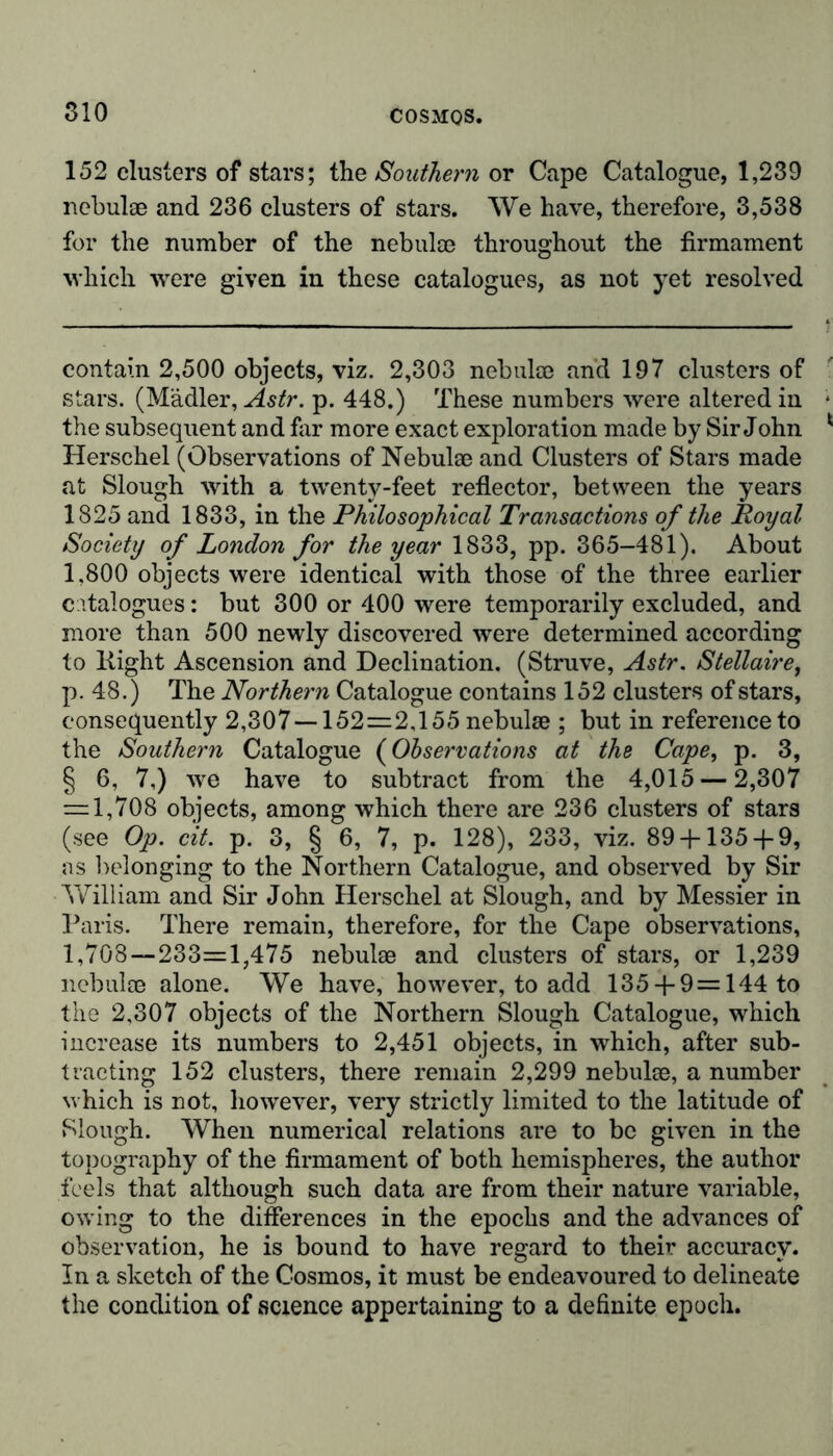 152 clusters of stars; the Southern or Cape Catalogue, 1,239 nebulae and 236 clusters of stars. We have, therefore, 3,538 for the number of the nebulae throughout the firmament which were given in these catalogues, as not yet resolved contain 2,500 objects, viz. 2,303 nebulae and 197 clusters of stars. (Mädler, Astr. p. 448.) These numbers were altered in the subsequent and far more exact exploration made by Sir John Herschel (Observations of Nebulae and Clusters of Stars made at Slough with a twenty-feet reflector, between the years 1825 and 1833, in the Philosophical Transactions of the Royal Society of London for the year 1833, pp. 365-481). About 1,800 objects were identical with those of the three earlier catalogues: but 300 or 400 were temporarily excluded, and more than 500 newly discovered were determined according to Kight Ascension and Declination. (Struve, Astr. Stellaire, p. 48.) The Northern Catalogue contains 152 clusters of stars, consequently 2,307—152=2,155 nebulae ; but in reference to the Southern Catalogue (Observations at the Cape, p. 3, § 6, 7,) we have to subtract from the 4,015 — 2,307 = 1,708 objects, among which there are 236 clusters of stars (see Op. cit. p. 3, § 6, 7, p. 128), 233, viz. 89 + 135 + 9, as belonging to the Northern Catalogue, and observed by Sir William and Sir John Herschel at Slough, and by Messier in Paris. There remain, therefore, for the Cape observations, 1,708—233=1,475 nebulae and clusters of stars, or 1,239 nebulae alone. We have, however, to add 135 + 9 = 144 to the 2,307 objects of the Northern Slough Catalogue, which increase its numbers to 2,451 objects, in which, after sub- tracting 152 clusters, there remain 2,299 nebulae, a number which is not, however, very strictly limited to the latitude of Slough. When numerical relations are to be given in the topography of the firmament of both hemispheres, the author feels that although such data are from their nature variable, owing to the differences in the epochs and the advances of observation, he is bound to have regard to their accuracy. In a sketch of the Cosmos, it must be endeavoured to delineate the condition of science appertaining to a definite epoch.