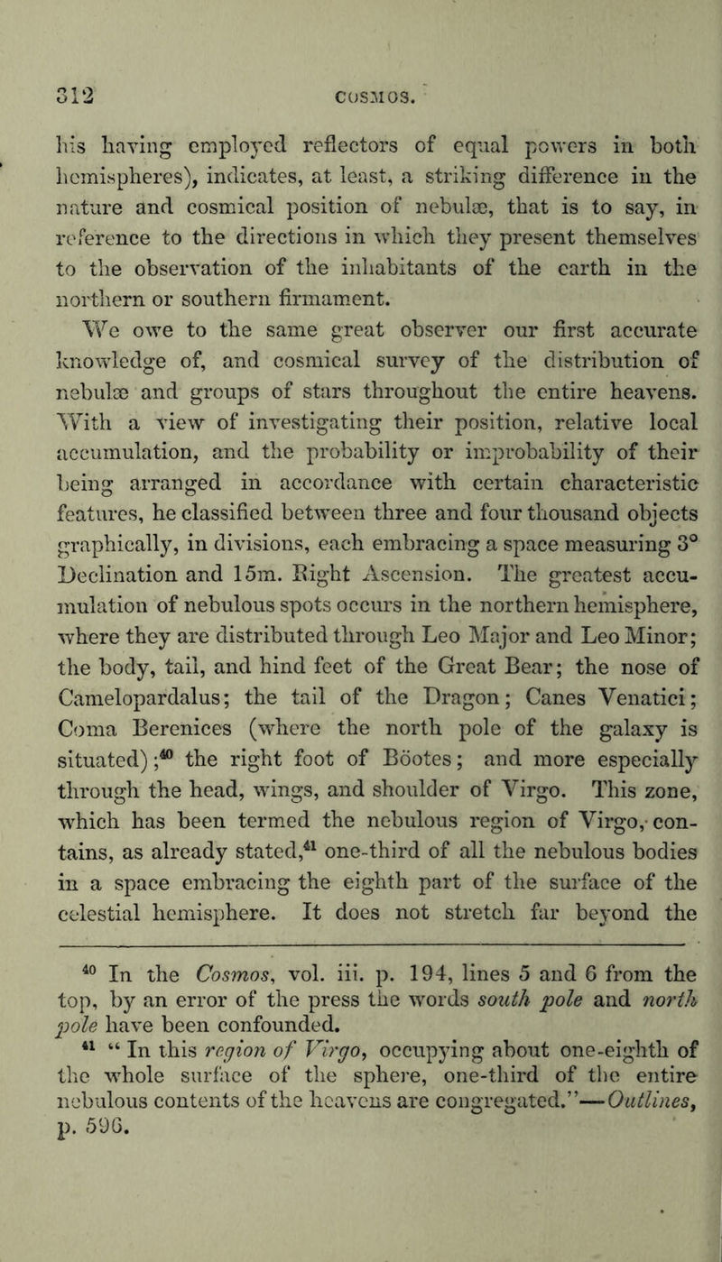 his having employed reflectors of equal powers in both hemispheres), indicates, at least, a striking difference in the nature and cosmical position of nebulae, that is to say, in reference to the directions in which they present themselves to the observation of the inhabitants of the earth in the northern or southern firmament. We owe to the same great observer our first accurate knowledge of, and cosmical survey of the distribution of nebulae and groups of stars throughout the entire heavens. With a view of investigating their position, relative local accumulation, and the probability or improbability of their being arranged in accordance with certain characteristic features, he classified between three and four thousand objects graphically, in divisions, each embracing a space measuring 3° Declination and 15m. Right Ascension. The greatest accu- mulation of nebulous spots occurs in the northern hemisphere, where they are distributed through Leo Major and Leo Minor; the body, tail, and hind feet of the Great Bear; the nose of Camelopardalus; the tail of the Dragon; Canes Venatici; Coma Berenices (where the north pole of the galaxy is situated) j40 the right foot of Bootes; and more especially through the head, wings, and shoulder of Virgo. This zone, which has been termed the nebulous region of Virgo,-con- tains, as already stated,41 one-third of all the nebulous bodies in a space embracing the eighth part of the surface of the celestial hemisphere. It does not stretch far beyond the 40 In the Cosmos, vol. iii. p. 194, lines 5 and 6 from the top, by an error of the press the words south pole and north pole have been confounded. 41 “ In this region of Virgo, occupying about one-eighth of the whole surface of the sphere, one-third of the entire nebulous contents of the heavens are congregated.”—Outlines, p. 596.