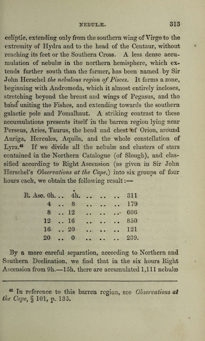 ecliptic, extending only from the southern wing of Virgo to the extremity of Hydra and to the head of the Centaur, without reaching its feet or the Southern Cross. A less dense accu- mulation of nebulae in the northern hemisphere, which ex- tends further south than the former, has been named by Sir John Herschel the nebulous region of Pisces. It forms a zone, beginning with Andromeda, which it almost entirely incloses, stretching beyond the breast and wings of Pegasus, and the band uniting the Fishes, and extending towards the southern galactic pole and Fomalhaut. A striking contrast to these accumulations presents itself in the barren region lying near Perseus, Aries, Taurus, the head and chest *>f Orion, around Auriga, Hercules, Aquila, and the whole constellation of Lyra.48 If we divide all the nebulae and clusters of stars contained in the Northern Catalogue (of Slough), and clas- sified according to Right Ascension (as given in Sir John Herschel’s Observations at the Cape,) into six groups of four hours each, we obtain the following result:— r. Oh. .. 4h. .. .. 311 4 ..8 .. .. 179 8 .. 12 .. ..• 606 12 ..16 .. .. 850 16 ..20 .. .. 121 20 .. 0 .. .. .. 239. By a more careful separation, according to Northern and Southern Declination, we find that in the six hours Right Ascension from 9h.—15h. there are accumulated 1,111 nebulae 42 In reference to this barren region, see Observations at the Cape, § 101, p. 135.