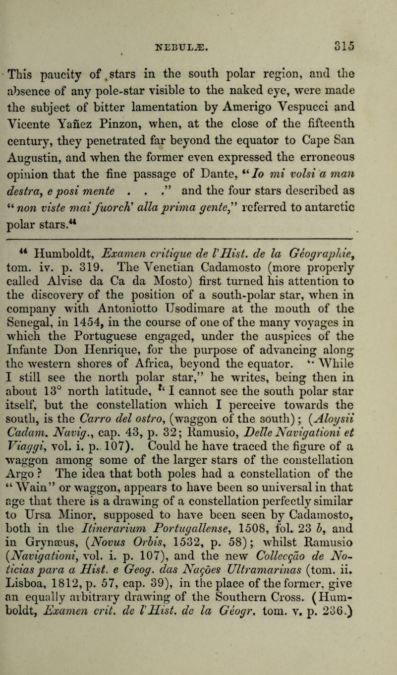 This paucity of .stars in the south polar region, and the absence of any pole-star visible to the naked eye, were made the subject of bitter lamentation by Amerigo Vespucci and Vicente Yanez Pinzon, when, at the close of the fifteenth century, they penetrated far beyond the equator to Cape San Augustin, and when the former even expressed the erroneous opinion that the fine passage of Dante, “ Io mi volsi a man destra, e posi mente . . and the four stars described as unon viste mat fuorcti alia prima gente” referred to antarctic polar stars.44 44 Humboldt, Examen critique de VHist, de la Geographie, tom. iv. p. 319. The Venetian Cadamosto (more properly called Alvise da Ca da Mosto) first turned his attention to the discovery of the position of a south-polar star, when in company with Antoniotto TJsodimare at the mouth of the Senegal, in 1454, in the course of one of the many voyages in which the Portuguese engaged, under the auspices of the Infante Don Henrique, for the purpose of advancing along the western shores of Africa, beyond the equator. *• While I still see the north polar star,” he writes, being then in about 13° north latitude, I cannot see the south polar star itself, but the constellation which I perceive towards the south, is the Carro del ostro, (waggon of the south); (Aloysii Cadam. Navig., cap. 43, p. 3,2; Ramusio, Delle Navigationi et Viaggi, vol. i. p. 107). Could he have traced the figure of a ■waggon among some of the larger stars of the constellation Argo ? The idea that both poles had a constellation of the “ Wain” or waggon, appears to have been so universal in that age that there is a drawing of a constellation perfectly similar to Ursa Minor, supposed to have been seen by Cadamosto, both in the Itinerarium For tug allense, 1508, fol. 23 b, and in Grynaeus, (Novus Orbis, 1532, p. 58); whilst Ramusio (Navigationi, vol. i. p. 107), and the new Collecgao de No- ticias para a Hist, e Geog. das Nagöes Ultramarinas (tom. ii. Lisboa, 1812, p. 57, cap. 39), in the place of the former, give an equally arbitrary drawing of the Southern Cross. (Hum- boldt, Examen crit. de VHist, de la Geogr, tom. v. p. 236.)