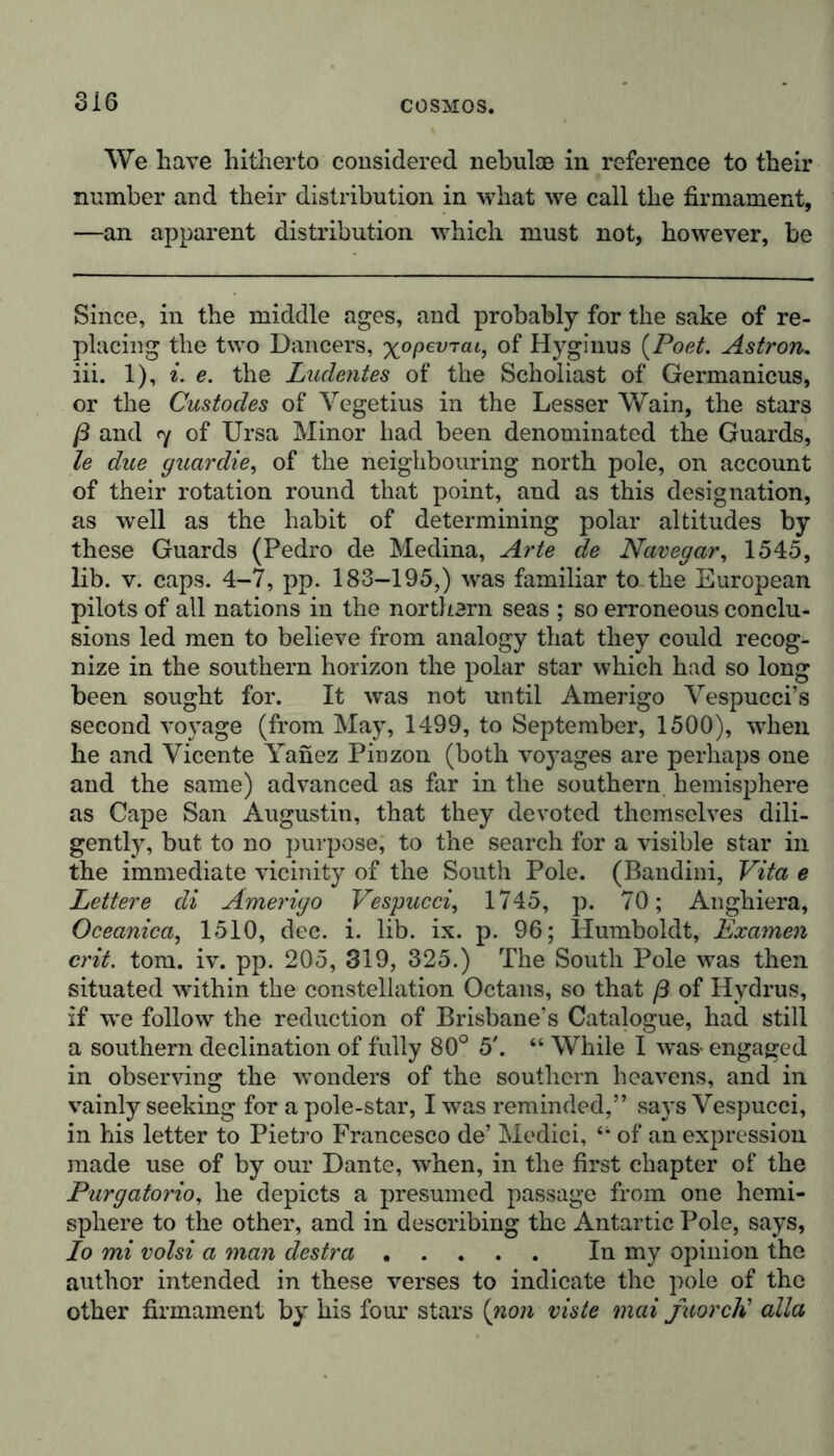 We have hitherto considered nebulae in reference to their number and their distribution in what we call the firmament, —an apparent distribution which must not, however, be Since, in the middle ages, and probably for the sake of re- placing the two Dancers, x°PeVTai, °f Hyginus {Poet. Astroru iii. 1), i. e. the Ludentes of the Scholiast of Germanicus, or the Custodes of Vegetius in the Lesser Wain, the stars ß and 7 of Ursa Minor had been denominated the Guards, le due guardie, of the neighbouring north pole, on account of their rotation round that point, and as this designation, as well as the habit of determining polar altitudes by these Guards (Pedro de Medina, Arte de Navegar, 1545, lib. v. caps. 4-7, pp. 183-195,) was familiar to-tlie European pilots of all nations in the northern seas ; so erroneous conclu- sions led men to believe from analogy that they could recog- nize in the southern horizon the polar star which had so long been sought for. It was not until Amerigo Vespucci’s second voyage (from May, 1499, to September, 1500), when he and Vicente Yanez Pinzon (both voyages are perhaps one and the same) advanced as far in the southern hemisphere as Cape San Augustin, that they devoted themselves dili- gently, but to no purpose, to the search for a visible star in the immediate vicinity of the South Pole. (Bandini, Vita e Lettere di Amerigo Vespucci, 1745, p. 70; Anghiera, Oceanica, 1510, dec. i. lib. ix. p. 96; Humboldt, Examen crit. tom. iv. pp. 205, 319, 325.) The South Pole was then situated within the constellation Octans, so that ß of Hydrus, if we follow the reduction of Brisbane's Catalogue, had still a southern declination of fully 80° 5'. “ While I was- engaged in observing the wonders of the southern heavens, and in vainly seeking for a pole-star, I was reminded,” says Vespucci, in his letter to Pietro Francesco de’ Medici, 41 of an expression made use of by our Dante, when, in the first chapter of the Purgatorio, he depicts a presumed passage from one hemi- sphere to the other, and in describing the Antartic Pole, says, Io mi volsi a man destra In my opinion the author intended in these verses to indicate the pole of the other firmament by his four stars (non viste mai faorcH alia