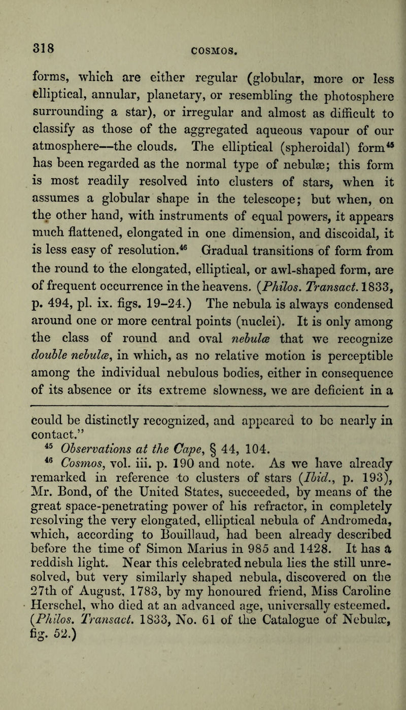 forms, which are either regular (globular, more or less elliptical, annular, planetary, or resembling the photosphere surrounding a star), or irregular and almost as difficult to classify as those of the aggregated aqueous vapour of our atmosphere—the clouds. The elliptical (spheroidal) form45 has been regarded as the normal type of nebulse; this form is most readily resolved into clusters of stars, when it assumes a globular shape in the telescope; but when, on the other hand, with instruments of equal powers, it appears much flattened, elongated in one dimension, and discoidal, it is less easy of resolution.46 Gradual transitions of form from the round to the elongated, elliptical, or awl-shaped form, are of frequent occurrence in the heavens. {Philos. Transact. 1833, p. 494, pi. ix. figs. 19-24.) The nebula is always condensed around one or more central points (nuclei). It is only among the class of round and oval nebulas that we recognize double nebulae, in which, as no relative motion is perceptible among the individual nebulous bodies, either in consequence of its absence or its extreme slowness, we are deficient in a could be distinctly recognized, and appeared to bo nearly in contact.” 45 Observations at the Cape, § 44, 104. 46 Cosmos, vol. iii. p. 190 and note. As we have already remarked in reference to clusters of stars {Ibid., p. 193), Mr. Bond, of the United States, succeeded, by means of the great space-penetrating power of his refractor, in completely resolving the very elongated, elliptical nebula of Andromeda, which, according to Bouillaud, had been already described before the time of Simon Marius in 985 and 1428. It has ä reddish light. Near this celebrated nebula lies the still unre- solved, but very similarly shaped nebula, discovered on the 27th of August, 1783, by my honoured friend, Miss Caroline Herschel, who died at an advanced age, universally esteemed. {Philos. 'Transact. 1833, No. 61 of the Catalogue of Nebulae, fig. 52.)