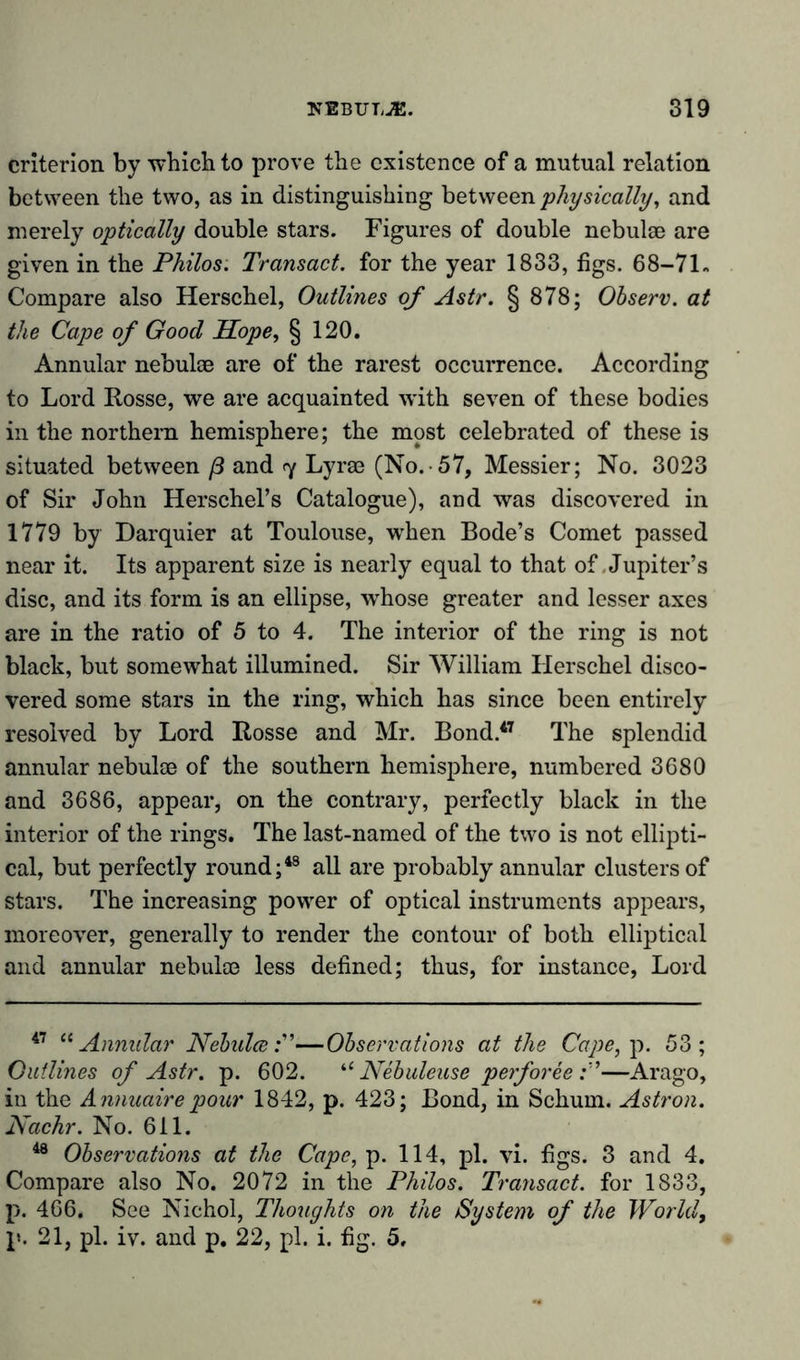 criterion by which to prove the existence of a mutual relation between the two, as in distinguishing between physically, and merely optically double stars. Figures of double nebulae are given in the Philos. Transact, for the year 1833, figs. 68-71- Compare also Herschel, Outlines of Astr. § 878; Observ. at the Cape of Good Hope, § 120. Annular nebulae are of the rarest occurrence. According to Lord Rosse, we are acquainted with seven of these bodies in the northern hemisphere; the most celebrated of these is situated between ß and &lt;y Lyrae (No.-57, Messier; No. 3023 of Sir John Herschel’s Catalogue), and was discovered in 1779 by Darquier at Toulouse, when Bode’s Comet passed near it. Its apparent size is nearly equal to that of Jupiter’s disc, and its form is an ellipse, whose greater and lesser axes are in the ratio of 5 to 4. The interior of the ring is not black, but somewhat illumined. Sir William Herschel disco- vered some stars in the ring, which has since been entirely resolved by Lord Rosse and Mr. Bond.47 The splendid annular nebulae of the southern hemisphere, numbered 3680 and 3686, appear, on the contrary, perfectly black in the interior of the rings. The last-named of the two is not ellipti- cal, but perfectly round;48 all are probably annular clusters of stars. The increasing power of optical instruments appears, moreover, generally to render the contour of both elliptical and annular nebulae less defined; thus, for instance, Lord 47 “ Annular Nebulae—Observations at the Cape, p. 53; Outlines of Astr. p. 602. “ Nebuleuse perforee —Arago, in the Annuairepour 1842, p. 423; Bond, in Schum. Astron. Nachr. No. 611. 48 Observations at the Cape, p. 114, pi. vi. figs. 3 and 4. Compare also No. 2072 in the Philos. Transact, for 1833, p. 466. See Nichol, Thoughts on the System of the World, p. 21, pi. iv. and p. 22, pi. i. fig. 5,