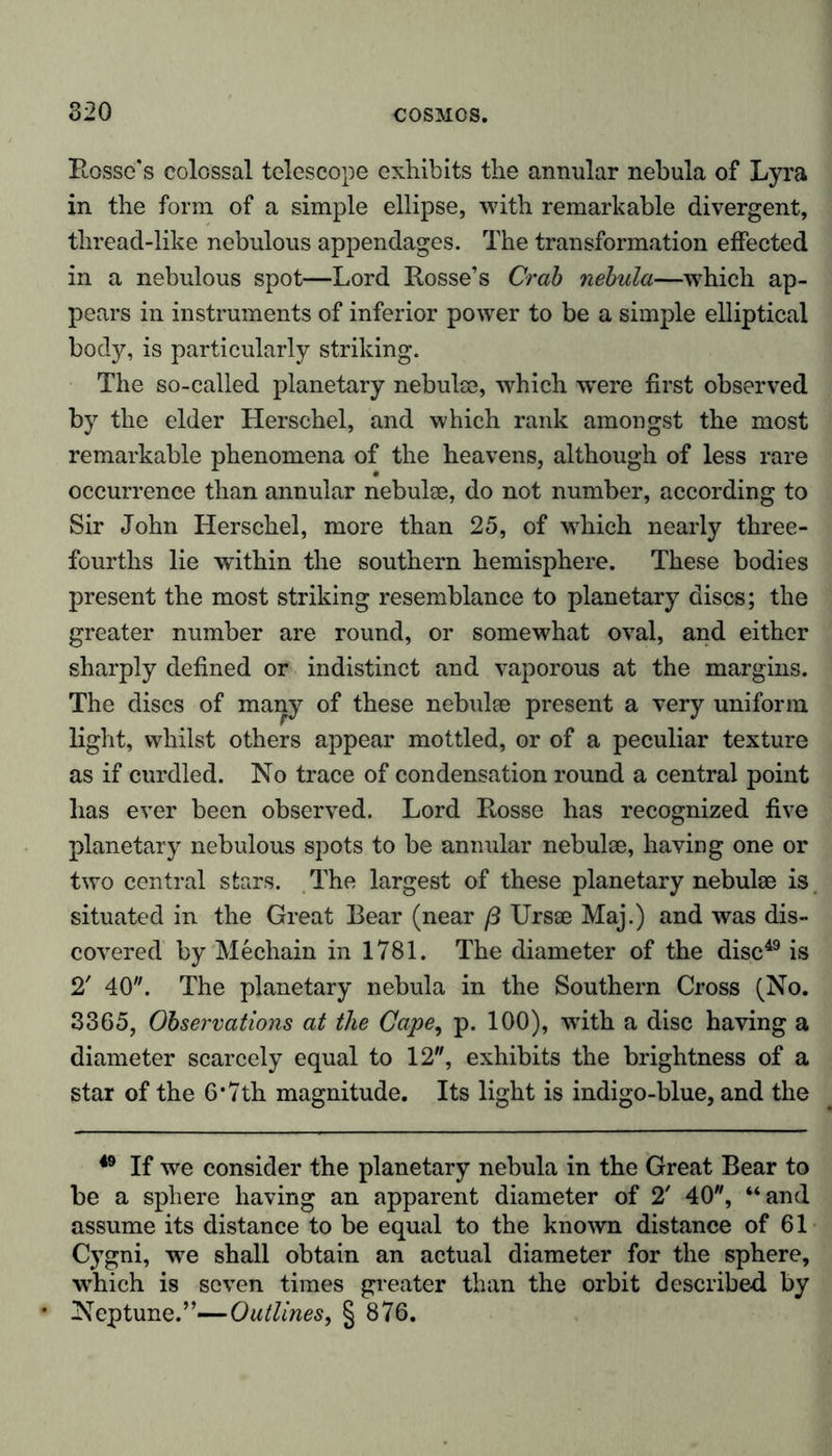 820 Rosse's colossal telescope exhibits the annular nebula of Lyra in the form of a simple ellipse, with remarkable divergent, thread-like nebulous appendages. The transformation effected in a nebulous spot—Lord Rosse’s Crab nebula—which ap- pears in instruments of inferior power to be a simple elliptical body, is particularly striking. The so-called planetary nebulse, which were first observed by the elder Herschel, and which rank amongst the most remarkable phenomena of the heavens, although of less rare occurrence than annular nebulae, do not number, according to Sir John Herschel, more than 25, of which nearly three- fourths lie within the southern hemisphere. These bodies present the most striking resemblance to planetary discs; the greater number are round, or somewhat oval, and either sharply defined or indistinct and vaporous at the margins. The discs of many of these nebulae present a very uniform light, whilst others appear mottled, or of a peculiar texture as if curdled. No trace of condensation round a central point has ever been observed. Lord Rosse has recognized five planetary nebulous spots to be annular nebulae, having one or two central stars. The largest of these planetary nebulae is situated in the Great Bear (near ß Ursae Maj.) and was dis- covered by Mechain in 1781. The diameter of the disc49 is 2' 40. The planetary nebula in the Southern Cross (No. 3365, Observations at the Cape, p. 100), writh a disc having a diameter scarcely equal to 12, exhibits the brightness of a star of the 6* 7th magnitude. Its light is indigo-blue, and the 49 If we consider the planetary nebula in the Great Bear to be a sphere having an apparent diameter of 2! 40, “and assume its distance to be equal to the known distance of 61 Cygni, we shall obtain an actual diameter for the sphere, which is seven times greater than the orbit described by