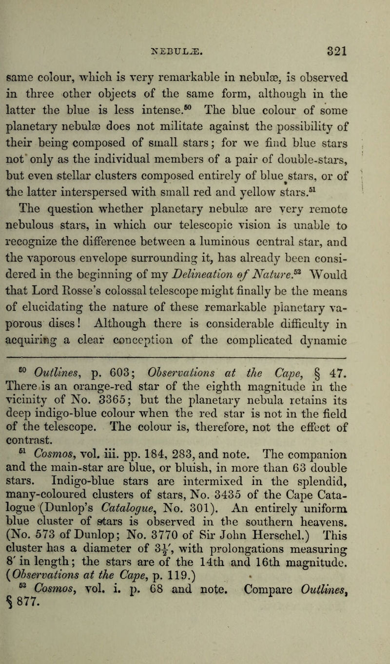 same colour, which is very remarkable in nebulae, is observed in three other objects of the same form, although in the latter the blue is less intense.60 The blue colour of some planetary nebulae does not militate against the possibility of their being composed of small stars; for wre find blue stars not' only as the individual members of a pair of double-stars, but even stellar clusters composed entirely of blue^stars, or of the latter interspersed with small red and yellow stars.51 The question whether planetary nebulae are very remote nebulous stars, in which our telescopic vision is unable to recognize the difference between a luminous central star, and the vaporous envelope surrounding it, has already been consi- dered in the beginning of my Delineation of Nature?1 Would that Lord Rosses colossal telescope might finally be the means of elucidating the nature of these remarkable planetary va- porous discs! Although there is considerable difficulty in acquiring a clear conception of the complicated dynamic 60 Outlines, p. 603; Observations at the Cape, § 47. There is an orange-red star of the eighth magnitude in the vicinity of No. 3365; but the planetary nebula retains its deep indigo-blue colour when the red star is not in the field of the telescope. The colour is, therefore, not the effect of contrast. 61 Cosmos, vol. iii. pp. 184, 283, and note. The companion and the main-star are blue, or bluish, in more than 63 double stars. Indigo-blue stars are intermixed in the splendid, many-coloured clusters of stars, No. 3435 of the Cape Cata- logue (Dunlop’s Catalogue, No. 301). An entirely uniform blue cluster of stars is observed in the southern heavens. (No. 573 of Dunlop; No. 3770 of Sir John Herschel.) This cluster has a diameter of 3-i-', with prolongations measuring 8'in length; the stars are of the 14th and 16th magnitude. (Observations at the Cape, p. 119.) 63 Cosmos, vol. i. p. 68 and note. Compare Outlines, s 877.