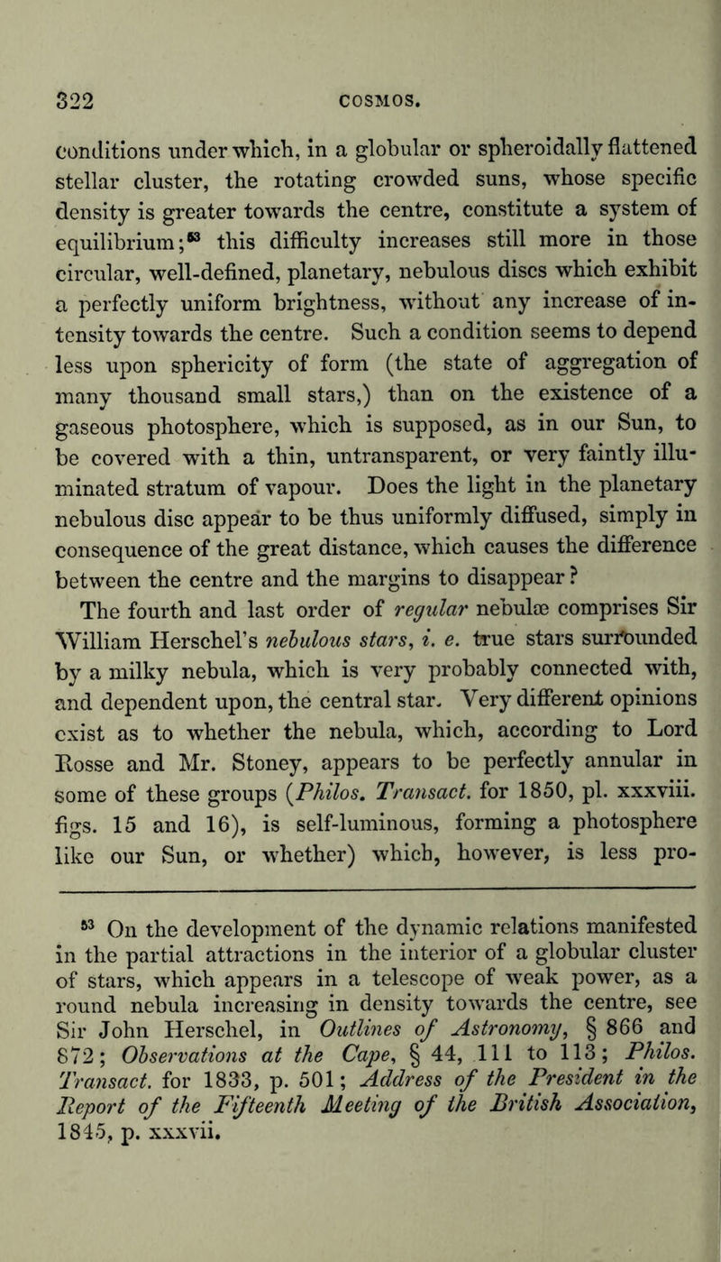 conditions under which, in a globular or spheroidally flattened stellar cluster, the rotating crowded suns, whose specific density is greater towards the centre, constitute a system of equilibrium;63 this difficulty increases still more in those circular, well-defined, planetary, nebulous discs which exhibit a perfectly uniform brightness, without any increase of in- tensity towards the centre. Such a condition seems to depend less upon sphericity of form (the state of aggregation of many thousand small stars,) than on the existence of a gaseous photosphere, which is supposed, as in our Sun, to be covered with a thin, untransparent, or very faintly illu- minated stratum of vapour. Does the light in the planetary nebulous disc appear to be thus uniformly diffused, simply in consequence of the great distance, which causes the difference between the centre and the margins to disappear ? The fourth and last order of regular nebulae comprises Sir William Herschel’s nebulous stars, i. e. true stars surrtmnded by a milky nebula, which is very probably connected with, and dependent upon, the central star. Very different opinions exist as to whether the nebula, which, according to Lord Eosse and Mr. Stoney, appears to be perfectly annular in some of these groups (Philos. Transact, for 1850, pi. xxxviii. figs. 15 and 16), is self-luminous, forming a photosphere like our Sun, or whether) which, however, is less pro- 63 On the development of the dynamic relations manifested in the partial attractions in the interior of a globular cluster of stars, which appears in a telescope of weak power, as a round nebula increasing in density towards the centre, see Sir John Herschel, in Outlines of Astronomy, § 866 and 872; Observations at the Cape, § 44, 111 to 113; Philos. Transact, for 1833, p. 501; Address of the President in the Report of the Fifteenth Meeting of the British Association, 1845, p. xxxvii.