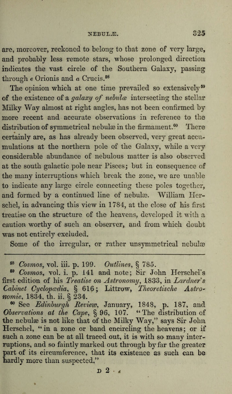 are, moreover, reckoned to belong to that zone of very large, and probably less remote stars, whose prolonged direction indicates the vast circle of the Southern Galaxy, passing through e Orionis and a Crucis.88 The opinion which at one time prevailed so extensively69 of the existence of a galaxy of nebidee intersecting the stellar Milky Way almost at right angles, has not been confirmed by more recent and accurate observations in reference to the distribution of symmetrical nebulae in the firmament.60 There certainly are, as has already been observed, very great accu- mulations at the northern pole of the Galaxy, while a very considerable abundance of nebulous matter is also observed at the south galactic pole near Pisces; but in consequence of the many interruptions which break the zone, wre are unable to indicate any large circle connecting these poles together, and formed by a continued line of nebulce. William Her- schel, in advancing this view in 1784, at the close of his first treatise on the structure of the heavens, developed it with a caution worthy of such an observer, and from which doubt was not entirety excluded. Some of the irregular, or rather unsymmetrical nebulae 88 Cosmos, vol. iii. p. 199. Outlines, § 785. 89 Cosmos, vol. i. p. 141 and note; Sir John Herschel's first edition of his Treatise on Astronomy, 1833, in Lardner's Cabinet Cyclopccdia, § 616; Littrow, Theoretische Astro- nomie, 1834, th. ii. § 234. 60 See Edinburgh Review, January, 1848, p. 187, and Observations at the Cape, § 96, 107. “The distribution of the nebulae is not like that of the Milky Way,” says Sir John Herschel, “ in a zone or band encircling the heavens; or if such a zone can be at all traced out, it is with so many inter- ruptions, and so faintly marked out through by far the greater part of its circumference, that its existence as such can be hardly more than suspected.” X) 2