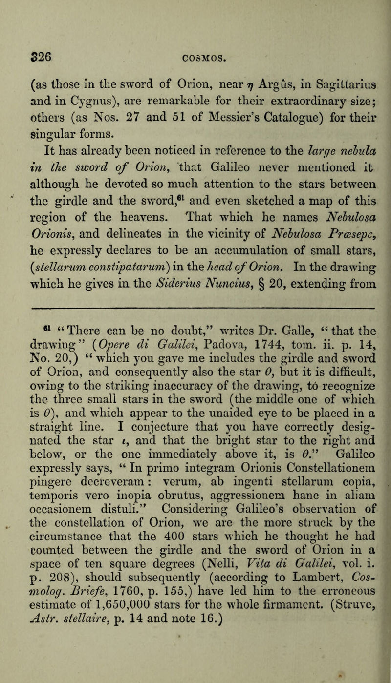 (as those in the sword of Orion, near t) Argus, in Sagittarius and in Cygnus), are remarkable for their extraordinary size; others (as Nos. 27 and 51 of Messier’s Catalogue) for their singular forms. It has already been noticed in reference to the large nebula in the sword of Orion, 'that Galileo never mentioned it although he devoted so much attention to the stars between the girdle and the sword,61 and even sketched a map of this region of the heavens. That which he names Nebulosa Orionis, and delineates in the vicinity of Nebulosa Prcesepc&gt; he expressly declares to be an accumulation of small stars, (stellarum constipatarum) in the head of Orion. In the drawing which he gives in the Siderius Nuncius, § 20, extending from 61 “ There can be no doubt,” wrritcs Dr. Galle, “ that the drawing” (Opere di Galilei, Padova, 1744, tom. ii. p. 14, No. 20,) “ which you gave me includes the girdle and sword of Orion, and consequently also the star 0, but it is difficult, owing to the striking inaccuracy of the drawing, to recognize the three small stars in the sword (the middle one of which is 0), and which appear to the unaided eye to be placed in a straight line. I conjecture that you have correctly desig- nated the star i, and that the bright star to the right and below, or the one immediately above it, is 0.” Galileo expressly says, “ In primo integram Orionis Constellationem pingere decreveram: verum, ab ingenti stellarum copia, temporis vero inopia obrutus, aggressionem hanc in aliam occasionem distuli.” Considering Galileo’s observation of the constellation of Orion, we are the more struck by the circumstance that the 400 stars which he thought he had counted between the girdle and the sword of Orion in a space of ten square degrees (Nelli, Vita di Galilei, vol. i. p. 208), should subsequently (according to Lambert, Cos- molog. Briefe, 1760, p. 155,) have led him to the erroneous estimate of 1,650,000 stars for the whole firmament. (Struve, Astr. stellaire, p. 14 and note 16.)