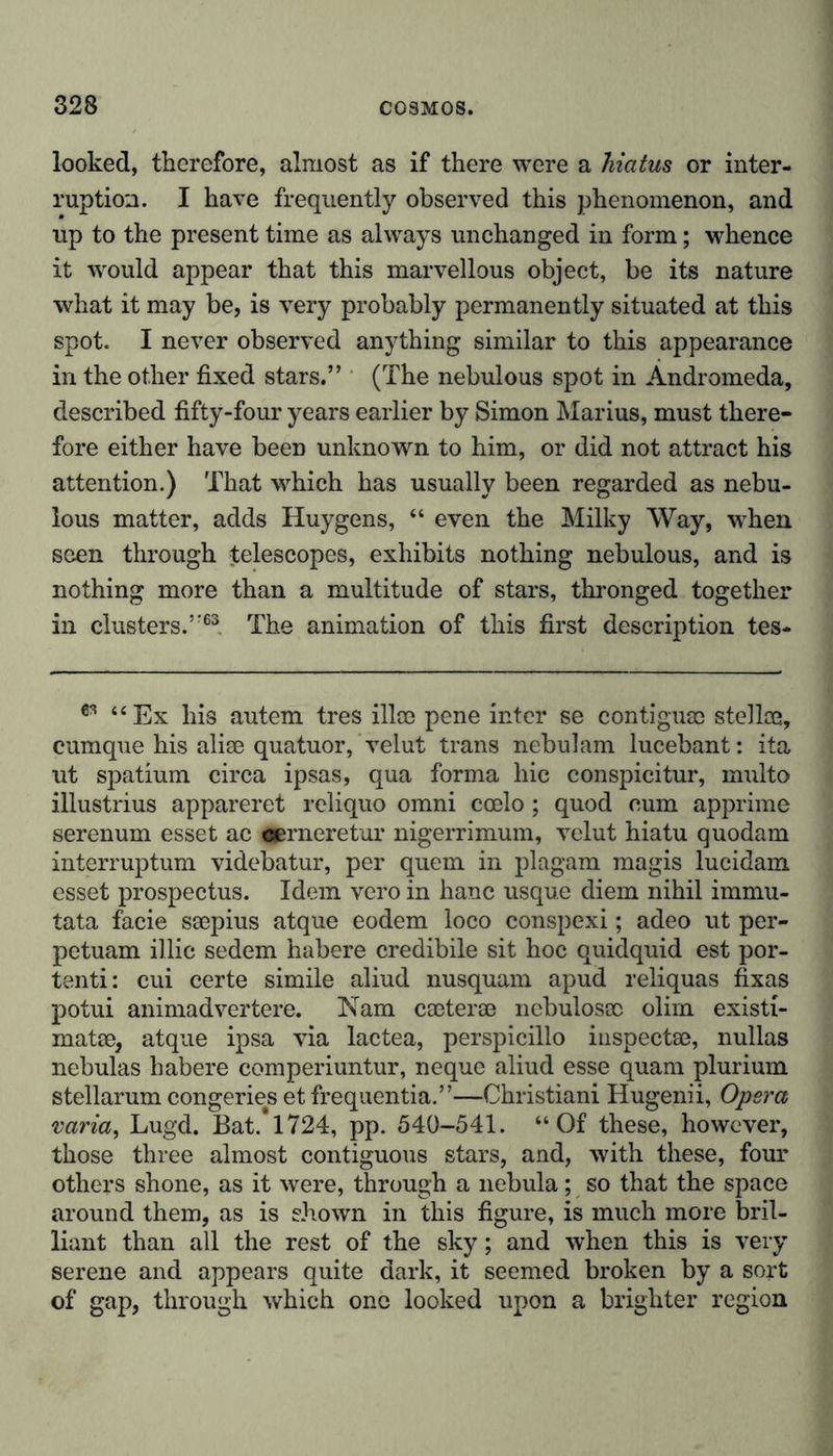 looked, therefore, almost as if there were a hiatus or inter- ruption. I have frequently observed this phenomenon, and up to the present time as always unchanged in form; whence it would appear that this marvellous object, be its nature what it may be, is very probably permanently situated at this spot. I never observed anything similar to this appearance in the other fixed stars.” (The nebulous spot in Andromeda, described fifty-four years earlier by Simon Marius, must there- fore either have been unknown to him, or did not attract his attention.) That which has usually been regarded as nebu- lous matter, adds Huygens, “ even the Milky Way, when seen through telescopes, exhibits nothing nebulous, and is nothing more than a multitude of stars, thronged together in clusters.”63 The animation of this first description tes- 63 “Ex his autem tres illoe pene inter se contiguae stellce, cumque his alise quatuor, velut trans nebulam lucebant: ita ut spatium circa ipsas, qua forma hie conspicitur, multo illustrius appareret reliquo omni ccelo; quod cum apprime serenum esset ac gerneretur nigerrimum, velut hiatu quodam interruptum videbatur, per quern in plagam magis lucidam esset prospectus. Idem vero in hanc usque diem nihil immu- tata facie ssepius atque eodem loco conspexi; adeo ut per- petuam illic sedem habere credibile sit hoc quidquid est por- tenti: cui certe simile aliud nusquam apud reliquas fixas potui animadvertere. Nam caeterse nebulosce olim existi- matse, atque ipsa via lactea, perspicillo iuspectae, nullas nebulas habere comperiuntur, neque aliud esse quam plurium stellarum congeries et frequentia.”—Christiani Hugenii, Opera varia, Lugd. Bat.* 1724, pp. 540-541. “Of these, however, those three almost contiguous stars, and, with these, four others shone, as it were, through a nebula; so that the space around them, as is shown in this figure, is much more bril- liant than all the rest of the sky; and when this is very serene and appears quite dark, it seemed broken by a sort of gap, through which one looked upon a brighter region