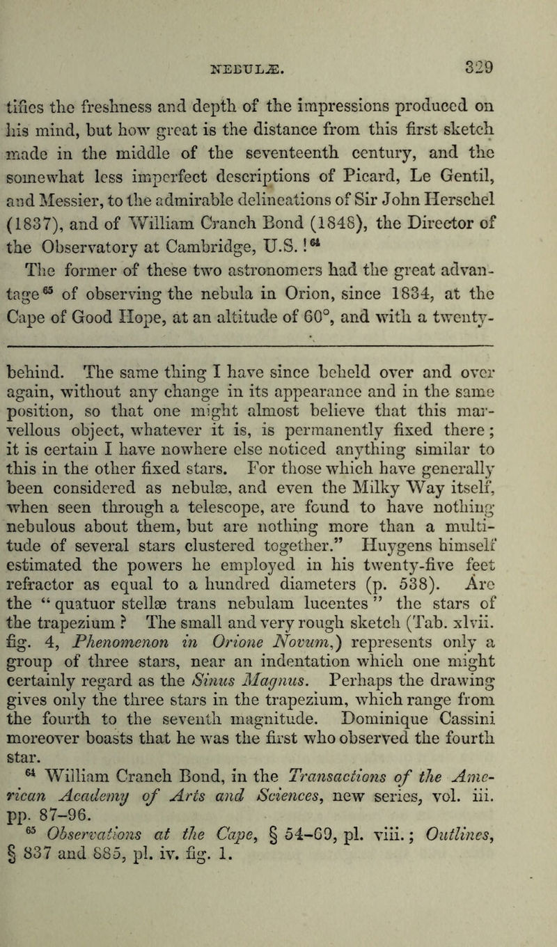 tifics the freshness and depth of the impressions produced on Iris mind, but how great is the distance from this first sketch made in the middle of the seventeenth century, and the somewhat less imperfect descriptions of Picard, Le Gentil, and Messier, to the admirable delineations of Sir John Herschel (1837), and of William Cranch Bond (1848), the Director of the Observatory at Cambridge, U.S. !tt The former of these two astronomers had the great advan- tage65 of observing the nebula in Orion, since 1834, at the Cape of Good Hope, at an altitude of 60°, and with a twenty- behind. The same thing I have since beheld over and over again, without any change in its appearance and in the same position, so that one might almost believe that this mar- vellous object, whatever it is, is permanently fixed there; it is certain I have nowhere else noticed anything similar to this in the other fixed stars. For those which have generally been considered as nebulas, and even the Milky Way itself, when seen through a telescope, are found to have nothing- nebulous about them, but are nothing more than a multi- tude of several stars clustered together.” Huygens himself estimated the powers he employed in his twenty-five feet refractor as equal to a hundred diameters (p. 538). Arc the “ quatuor stellae trails nebulam lucentes ” the stars of the trapezium ? The small and very rough sketch (Tab. xlvii. fig. 4, Phenomenon in Orione Novum,) represents only a group of three stars, near an indentation which one might certainly regard as the Sinus Magnus. Perhaps the drawing gives only the three stars in the trapezium, which range from the fourth to the seventh magnitude. Dominique Cassini moreover boasts that he was the first who observed the fourth star. 64 William Cranch Bond, in the Transactions of the Ame- rican Academy of Arts and Sciences, new series, vol. iii. pp. 87-96. 65 Observations at the Cape, § 54-69, pi. viii.; Outlines, § 837 and 885, pi. iv. fig. 1.