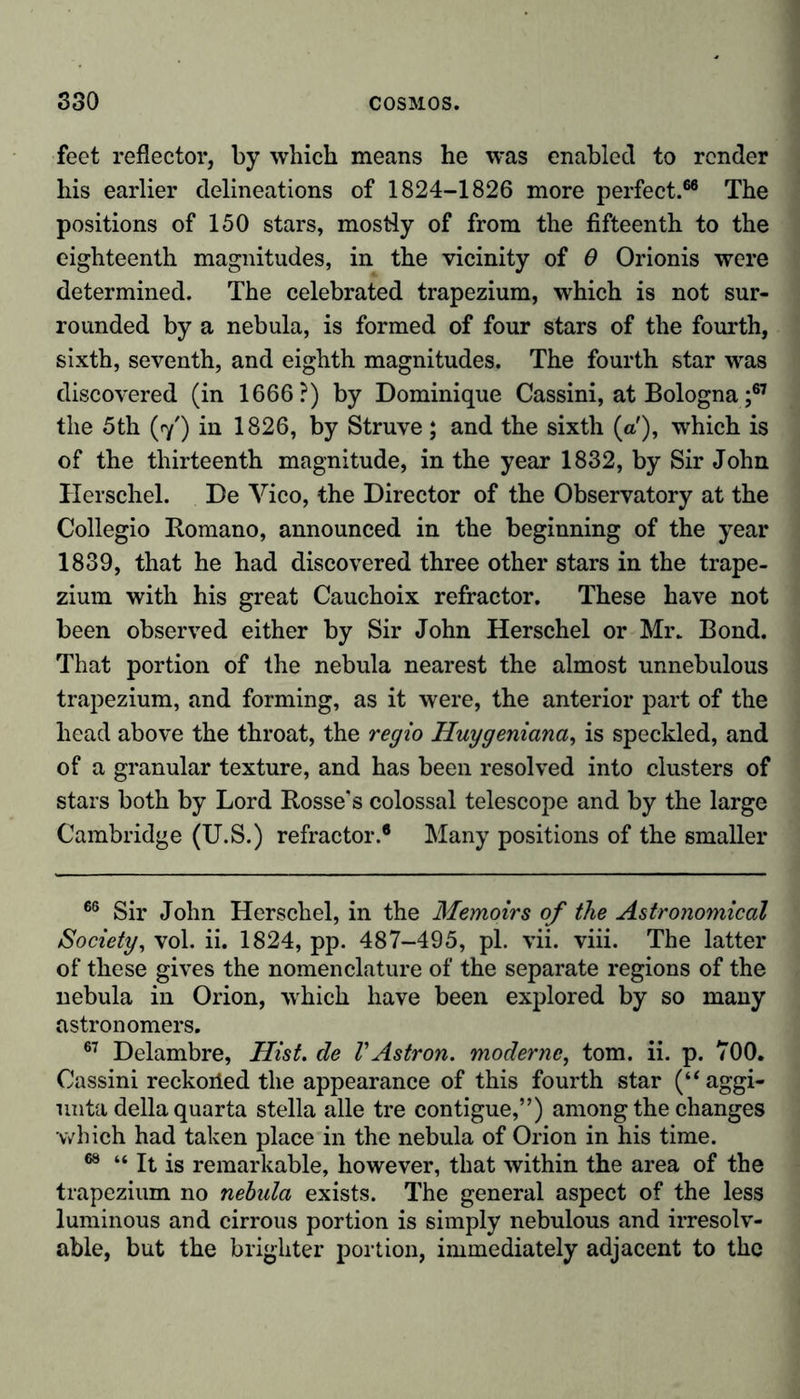 feet reflector, by which means he was enabled to render his earlier delineations of 1824-1826 more perfect.66 The positions of 150 stars, mostly of from the fifteenth to the eighteenth magnitudes, in the vicinity of 0 Orionis were determined. The celebrated trapezium, which is not sur- rounded by a nebula, is formed of four stars of the fourth, sixth, seventh, and eighth magnitudes. The fourth star was discovered (in 1666?) by Dominique Cassini, at Bologna ;67 the 5th (7') in 1826, by Struve ; and the sixth (a'), which is of the thirteenth magnitude, in the year 1832, by Sir John Herschel. De Vico, the Director of the Observatory at the Collegio Romano, announced in the beginning of the year 1839, that he had discovered three other stars in the trape- zium with his great Cauchoix refractor. These have not been observed either by Sir John Herschel or Mr* Bond. That portion of the nebula nearest the almost unnebulous trapezium, and forming, as it were, the anterior part of the head above the throat, the regio Huygeniana, is speckled, and of a granular texture, and has been resolved into clusters of stars both by Lord Rosse's colossal telescope and by the large Cambridge (U.S.) refractor.6 Many positions of the smaller 66 Sir John Herschel, in the Memoirs of the Astronomical Society, vol. ii. 1824, pp. 487-495, pi. vii. viii. The latter of these gives the nomenclature of the separate regions of the nebula in Orion, -which have been explored by so many astronomers. 67 Delambre, Hist, de VAstron. moderne, tom. ii. p. 700. Cassini reckoiied the appearance of this fourth star (“aggi- unta della quarta Stella alle tre contigue,”) among the changes which had taken place in the nebula of Orion in his time. 68 “ It is remarkable, however, that within the area of the trapezium no nebula exists. The general aspect of the less luminous and cirrous portion is simply nebulous and irresolv- able, but the brighter portion, immediately adjacent to the