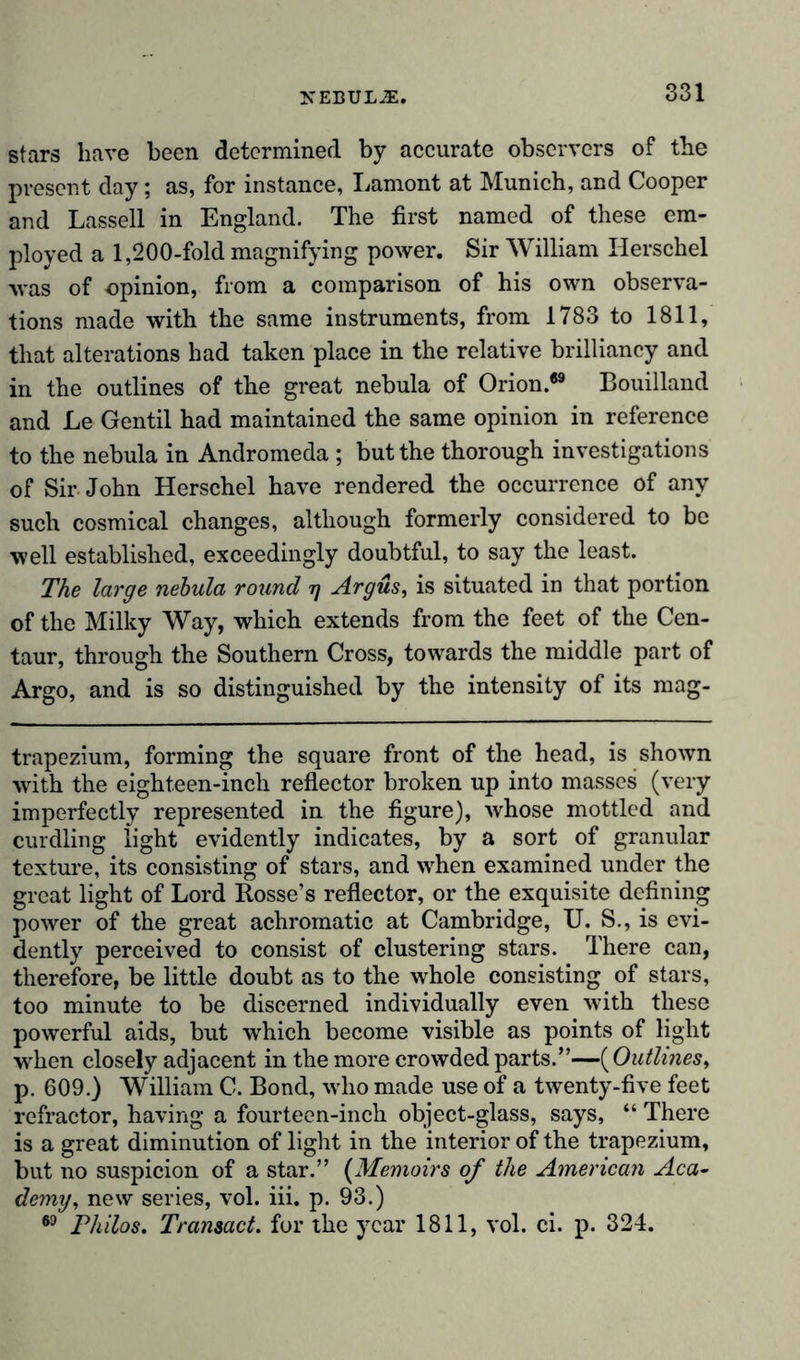 stars have been determined by accurate observers of the present day; as, for instance, Lamont at Munich, and Cooper and Lassell in England. The first named of these em- ployed a 1,200-fold magnifying power. Sir William Ilerschel was of opinion, from a comparison of his own observa- tions made with the same instruments, from 1783 to 1811, that alterations had taken place in the relative brilliancy and in the outlines of the great nebula of Orion.69 Bouilland and Le Gentil had maintained the same opinion in reference to the nebula in Andromeda ; but the thorough investigations of Sir John Herschel have rendered the occurrence of any such cosmical changes, although formerly considered to be well established, exceedingly doubtful, to say the least. The large nebula round tj Argus, is situated in that portion of the Milky Way, which extends from the feet of the Cen- taur, through the Southern Cross, towards the middle part of Argo, and is so distinguished by the intensity of its mag- trapezium, forming the square front of the head, is shown with the eighteen-incli reflector broken up into masses (very imperfectly represented in the figure), whose mottled and curdling light evidently indicates, by a sort of granular texture, its consisting of stars, and when examined under the great light of Lord Rosse’s reflector, or the exquisite defining power of the great achromatic at Cambridge, U. S., is evi- dently perceived to consist of clustering stars. There can, therefore, be little doubt as to the whole consisting of stars, too minute to be discerned individually even with these powerful aids, but which become visible as points of light when closely adjacent in the more crowded parts.”—( Outlines, p. 609.) William C. Bond, who made use of a twenty-five feet refractor, having a fourteen-inch object-glass, says, “ There is a great diminution of light in the interior of the trapezium, but no suspicion of a star.” (Memoirs of the American Aca- demy, new series, vol. iii. p. 93.) 69 Philos. Transact, for the year 1811, vol. ci. p. 324.