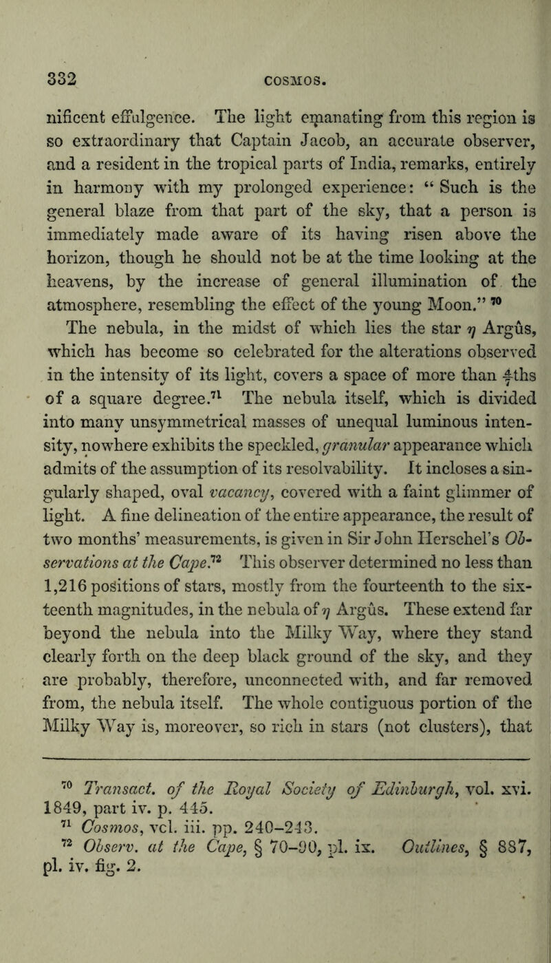 nificent effulgence. The light eipanating from this region is so extraordinary that Captain Jacob, an accurate observer, and a resident in the tropical parts of India, remarks, entirely in harmony with my prolonged experience: “ Such is the general blaze from that part of the sky, that a person is immediately made aware of its having risen above the horizon, though he should not be at the time looking at the heavens, by the increase of general illumination of the atmosphere, resembling the effect of the young Moon.” 70 The nebula, in the midst of which lies the star rj Argus, which has become so celebrated for the alterations observed in the intensity of its light, covers a space of more than ^ths of a square degree.71 The nebula itself, which is divided into many unsymmetrical masses of unequal luminous inten- sity, nowhere exhibits the speckled, granular appearance which admits of the assumption of its resolvability. It incloses a sin- gularly shaped, oval vacancy, covered with a faint glimmer of light. A fine delineation of the entire appearance, the result of two months’ measurements, is given in Sir John Ilerschel’s Ob- servations at the Cape ,72 This observer determined no less than 1,216 positions of stars, mostly from the fourteenth to the six- teenth magnitudes, in the nebula of tj Argus. These extend far beyond the nebula into the Milky Way, where they stand clearly forth on the deep black ground of the sky, and they are probably, therefore, unconnected with, and far removed from, the nebula itself. The whole contiguous portion of the Milky Way is, moreover, so rich in stars (not clusters), that 70 Transact, of the Royal Society of Edinburgh, vol. xvi. 1849, part iv. p. 445. 71 Cosmos, vcl. iii. pp. 240-243. 72 Observ. at the Cape, § 70-90, pL ix. Outlines, § 887, pi. iv. fig. 2.