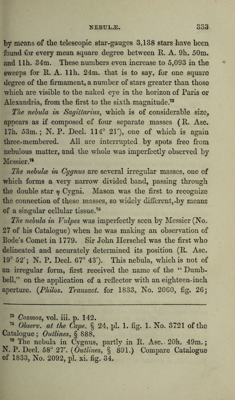 by means of the telescopic star-gauges 3,138 stars have been found for every mean square degree between R. A. 9h. 50m. and 1 lh. 34m. These numbers even increase to 5,093 in the sweeps for R. A. llh. 24m. that is to say, for one square degree of the firmament, a number of stars greater than those which are visible to the naked eye in the horizon of Paris or Alexandria, from the first to the sixth magnitude.73 The nebula in Sagittarius, which is of considerable size, appears as if composed of four separate masses (R. Asc. 17h. 53m.; N. P. Deck 114° 21'), one of which is again three-membered. All are interrupted by spots free from nebulous matter, and the whole was imperfectly observed by Messier.74 The nebulce in Cygnus are several irregular masses, one of which forms a very narrow divided band, passing through the double star rj Cygni. Mason was the first to recognize the connection of these masses, so widely different,.by means of a singular cellular tissue.75 The nebula in Vulpes was imperfectly seen by Messier (No. 27 of his Catalogue) when he was making an observation of Bode’s Comet in 1779. Sir John Herschel was the first who delineated and accurately determined its position (R. Asc. 19° 52'; N. P. Deck 67° 43'). This nebula, which is not of an irregular form, first received the name of the “ Dumb- bell,” on the application of a reflector with an eighteen-inch aperture. (Philos. Transact, for 1833, No. 2060, fig. 26; 73 Cosmos, vol. iii. p. 142. 74 Observ. at the Cape, § 24, pi. 1. fig. 1. No. 3721 of the Catalogue ; Outlines, § 888. 75 The nebula in Cygnus, partly in R. Asc. • 20h. 49m.; N. P. Deck 58° 27'. {Outlines, § 891.) Compare Catalogue of 1833, No. 2092, pk xi. fig. 34.