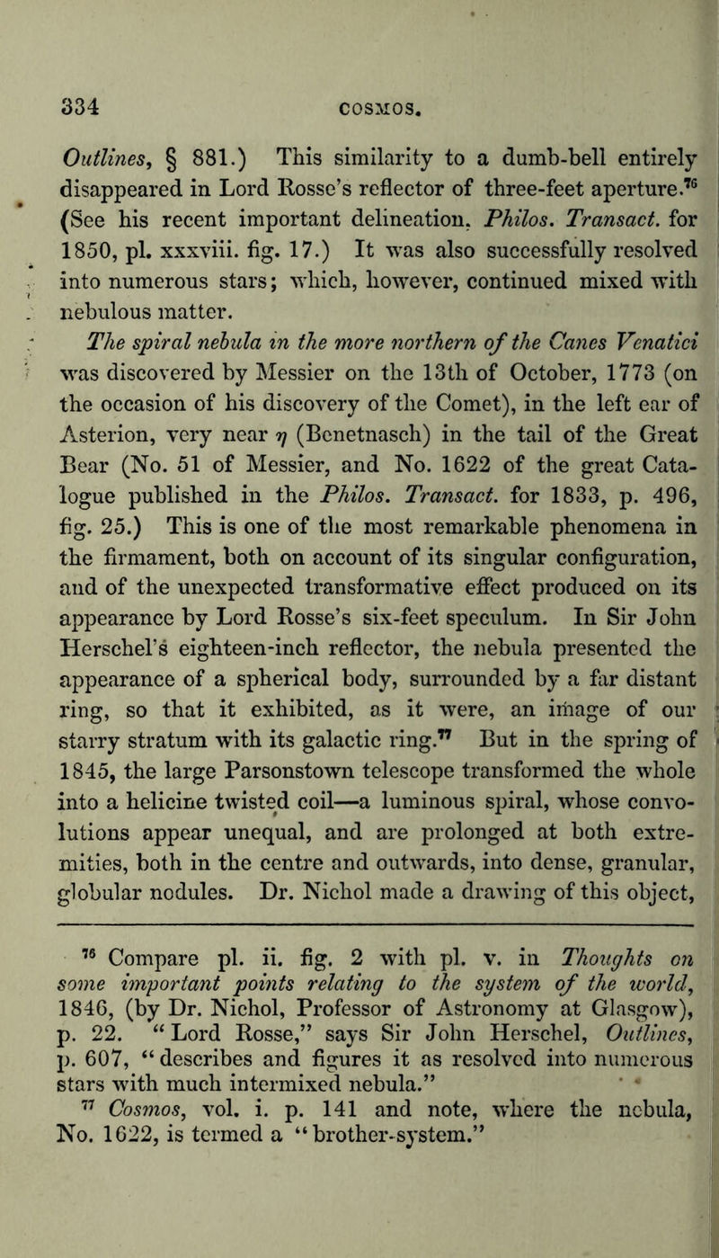 Outlines, § 881.) This similarity to a dumb-bell entirely disappeared in Lord Rosse’s reflector of three-feet aperture.76 (See his recent important delineation. Philos. Transact, for 1850, pi. xxxviii. fig. 17.) It was also successfully resolved into numerous stars; which, however, continued mixed with nebulous matter. The spiral nebula in the more northern of the Canes Venatici was discovered by Messier on the 13th of October, 1773 (on the occasion of his discovery of the Comet), in the left ear of Asterion, very near rj (Benetnasch) in the tail of the Great Bear (No. 51 of Messier, and No. 1622 of the great Cata- logue published in the Philos. Transact, for 1833, p. 496, fig. 25.) This is one of the most remarkable phenomena in the firmament, both on account of its singular configuration, and of the unexpected transformative effect produced on its appearance by Lord Rosse’s six-feet speculum. In Sir John Herschel’s eighteen-inch reflector, the nebula presented the appearance of a spherical body, surrounded by a far distant ring, so that it exhibited, as it were, an image of our starry stratum with its galactic ring.77 But in the spring of 1845, the large Parsonstown telescope transformed the whole into a helicine twisted coil—a luminous spiral, whose convo- lutions appear unequal, and are prolonged at both extre- mities, both in the centre and outwards, into dense, granular, globular nodules. Dr. Nichol made a drawing of this object, 76 Compare pi. ii. fig. 2 with pi. v. in Thoughts on some important points relating to the system of the world, 1846, (by Dr. Nichol, Professor of Astronomy at Glasgow), p. 22. “Lord Rosse,” says Sir John Herschel, Outlines, p. 607, “ describes and figures it as resolved into numerous stars with much intermixed nebula.” 77 Cosmos, vol. i. p. 141 and note, where the nebula, No. 1622, is termed a “brother-system.”