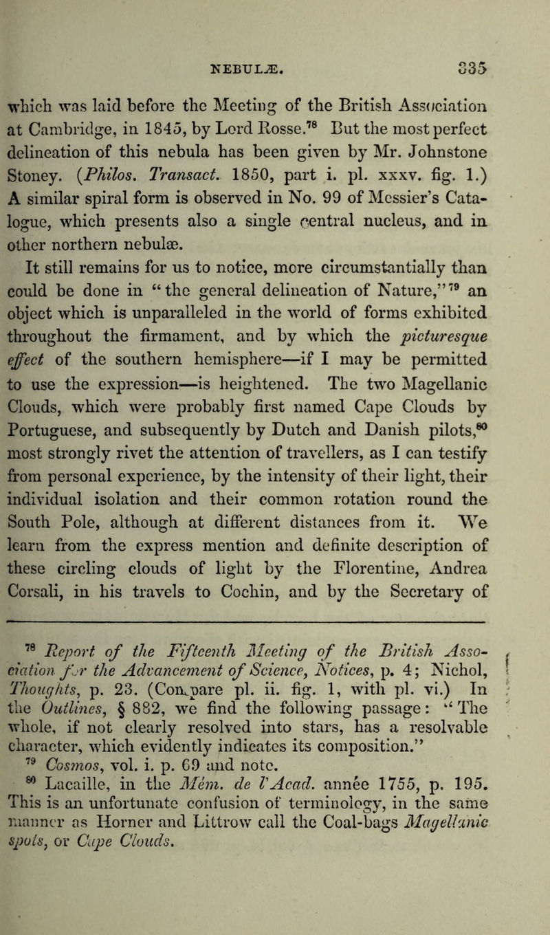 which was laid before the Meeting of the British Association at Cambridge, in 1845, by Lord llosse.78 But the most perfect delineation of this nebula has been given by Mr. Johnstone Stoney. (Philos. Transact. 1850, part i. pi. xxxv. fig. 1.) A similar spiral form is observed in No. 99 of Messier’s Cata- logue, which presents also a single central nucleus, and in other northern nebulae. It still remains for us to notice, mere circumstantially than could be done in “the general delineation of Nature,”79 an object which is unparalleled in the wrorld of forms exhibited throughout the firmament, and by which the picturesque effect of the southern hemisphere—if I may be permitted to use the expression—is heightened. The two Magellanic Clouds, which were probably first named Cape Clouds by Portuguese, and subsequently by Dutch and Danish pilots,80 most strongly rivet the attention of travellers, as I can testify from personal experience, by the intensity of their light, their individual isolation and their common rotation round the South Pole, although at different distances from it. We learn from the express mention and definite description of these circling clouds of light by the Florentine, Andrea Corsali, in his travels to Cochin, and by the Secretary of 79 Report of the Fifteenth Meeting of the British Asso- ciation fir the Advancement of Science, Notices, p. 4; Nichol, Thoughts, p. 23. (Compare pi. ii. fig. 1, with pi. vi.) In the Outlines, § 882, we find the following passage: “ The whole, if not clearly resolved into stars, has a resolvable character, which evidently indicates its composition.” 79 Cosmos, vol. i. p. 6.9 and note. 80 Lacaille, in the Mem. de l'Acad, annee 1755, p. 195. This is an unfortunate confusion of terminology, in the same manner as Horner and Littrow call the Coal-bags Magellanic spots, or Cape Clouds.