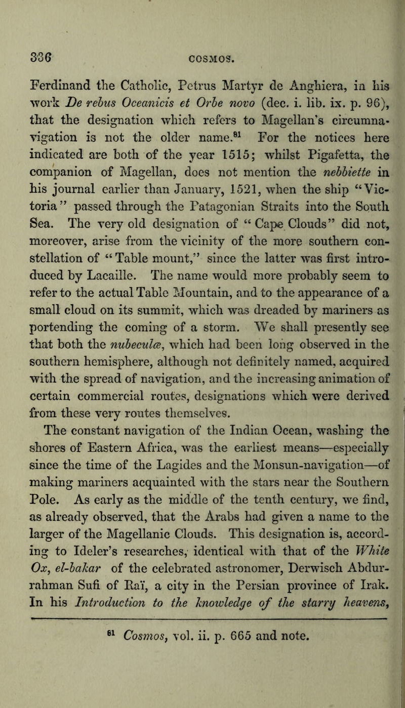 Ferdinand the Catholic, Petrus Martyr de Anghiera, in his work De rebus Oceanicis et Orbe novo (dec. i. lib. ix. p. 96), that the designation which refers to Magellan’s circumna- vigation is not the older name.81 For the notices here indicated are both of the year 1515; whilst Pigafetta, the companion of Magellan, does not mention the nebbiette in his journal earlier than January, 1521, when the ship “Vic- toria” passed through the Patagonian Straits into the South Sea. The very old designation of “ Cape Clouds” did not, moreover, arise from the vicinity of the more southern con- stellation of “ Table mount,” since the latter wTas first intro- duced by Lacaille. The name would more probably seem to refer to the actual Table Mountain, and to the appearance of a small cloud on its summit, which was dreaded by mariners as portending the coming of a storm. We shall presently see that both the nubecula, which had been long observed in the southern hemisphere, although not definitely named, acquired with the spread of navigation, and the increasing animation of certain commercial routes, designations which were derived from these very routes themselves. The constant navigation of the Indian Ocean, washing the shores of Eastern Africa, was the earliest means—especially since the time of the Lagides and the Monsun-navigation—of making mariners acquainted with the stars near the Southern Pole. As early as the middle of the tenth century, we find, as already observed, that the Arabs had given a name to the larger of the Magellanic Clouds. This designation is, accord- ing to Ideler’s researches, identical with that of the White Ox, el-bakar of the celebrated astronomer, Derwisch Abdur- rahman Sufi of Ita'f, a city in the Persian province of Irak. In his Introduction to the knowledge of the starry heavens, Cosmos, vol. ii. p. 665 and note.