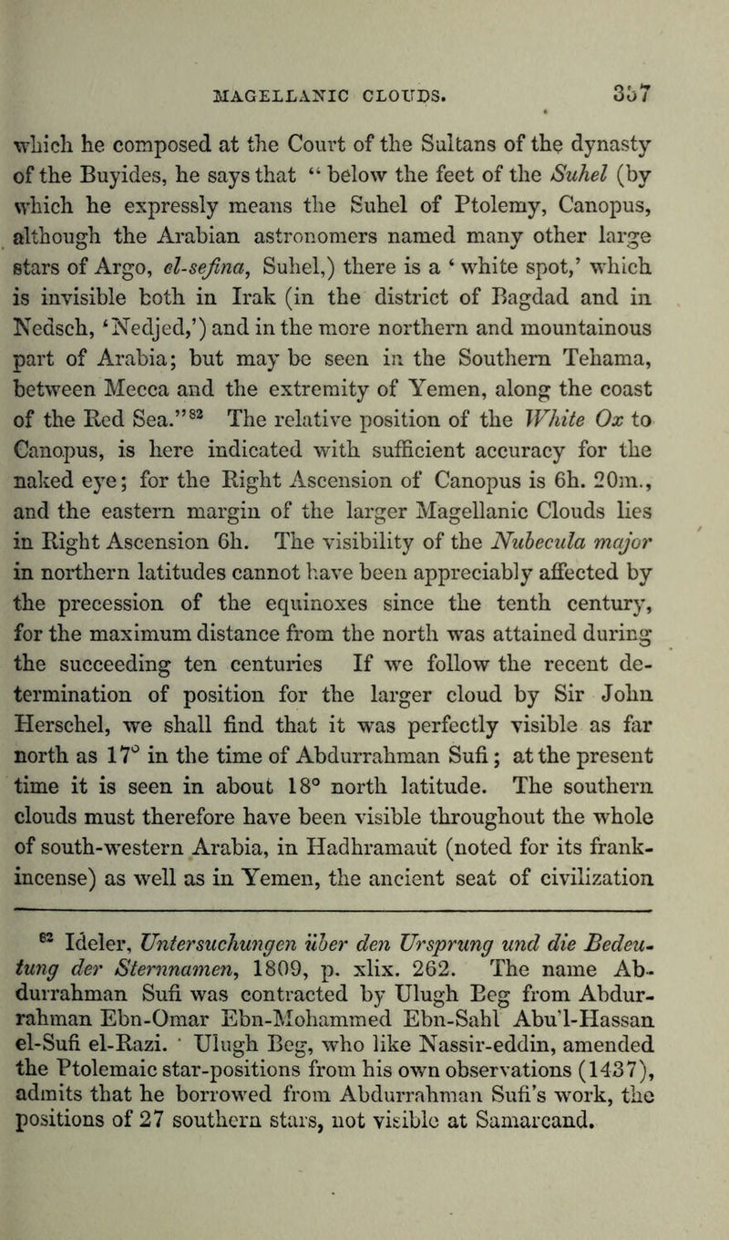 which he composed at the Court of the Sultans of the dynasty of the Buy ides, he says that “ below the feet of the Suhel (by which he expressly means the Suhel of Ptolemy, Canopus, although the Arabian astronomers named many other large stars of Argo, el-seflna, Suhel,) there is a ‘ white spot,’ which is invisible both in Irak (in the district of Bagdad and in Nedsch, ‘Nedjed,’) and in the more northern and mountainous part of Arabia; but may be seen in the Southern Tehama, between Mecca and the extremity of Yemen, along the coast of the Bed Sea.”83 The relative position of the White Ox to Canopus, is here indicated with sufficient accuracy for the naked eye; for the Right Ascension of Canopus is 6h. 20m., and the eastern margin of the larger Magellanic Clouds lies in Right Ascension 6h. The visibility of the Nubecula major in northern latitudes cannot have been appreciably affected by the precession of the equinoxes since the tenth century, for the maximum distance from the north was attained during the succeeding ten centuries If we follow the recent de- termination of position for the larger cloud by Sir John Herschel, we shall find that it was perfectly visible as far north as 17° in the time of Abdurrahman Sufi; at the present time it is seen in about 18° north latitude. The southern clouds must therefore have been visible throughout the whole of south-western Arabia, in Hadhramaut (noted for its frank- incense) as well as in Yemen, the ancient seat of civilization 82 Ideler, Untersuchungen über den Ursprung und die Bedeu- tung der Sternnamen, 1809, p. xlix. 262. The name Ab- durrahman Sufi was contracted by Ulugh Beg from Abdur- rahman Ebn-Omar Ebn-Mohammed Ebn-Sahl Abu'l-Hassan el-Sufi el-Razi. ' Ulugh Beg, who like Nassir-eddin, amended the Ptolemaic star-positions from his own observations (1437), admits that he borrowed from Abdurrahman Sufi’s work, the positions of 27 southern stars, not visible at Samarcand.