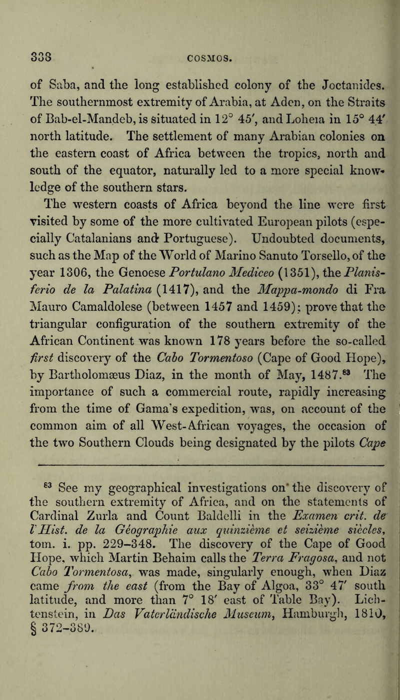 O O Q of Saba, and the long established colony of the Joctanides. The southernmost extremity of Arabia, at Aden, on the Straits of Bab-el-Mandeb, is situated in 12° 45', and Loheia in 15° 44' north latitude. The settlement of many Arabian colonies on the eastern coast of Africa between the tropics, north and south of the equator, naturally led to a more special know-» ledge of the southern stars. The western coasts of Africa beyond the line were first visited by some of the more cultivated European pilots (espe- cially Catalanians andr Portuguese). Undoubted documents, such as the Map of the World of Marino Sanuto Torsello, of the year 1306, the Genoese Portulano Mediceo (1351), the Plants- ferio de la Palatina (1417), and the Mappa-mondo di Fra Mauro Camaldolese (between 1457 and 1459) ; prove that the triangular configuration of the southern extremity of the African Continent was known 178 years before the so-called first discovery of the Cabo Tormentoso (Cape of Good Hope), by Bartholomaeus Diaz, in the month of May, 1487.83 The importance of such a commercial route, rapidly increasing from the time of Gama’s expedition, was, on account of the common aim of all West-African voyages, the occasion of the two Southern Clouds being designated by the pilots Cape 63 See my geographical investigations on* the discovery of the southern extremity of Africa, and on the statements of Cardinal Zurla and Count Baldelli in the Examen crit. de VHist, de la Geographie aux quinzieme et seizieme siecles, tom. i. pp. 229-348. The discovery of the Cape of Good Hope, which Martin Behaim calls the Terra Fragosa, and not Cabo Tormentosa, was made, singularly enough, when Diaz came from the east (from the Bay of Algoa, 33° 47' south latitude, and more than 7° 18' east of Table Bay). Lich- tenstein, in Das Vaterländische Museum, Hamburgh, 1810, § 372-389.