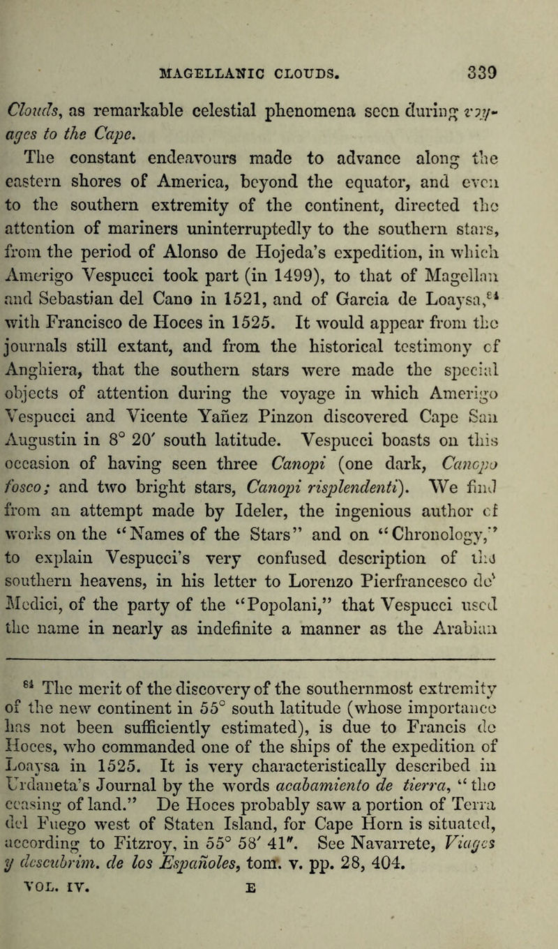 Clouds, as remarkable celestial phenomena seen during voy- ages to the Cape. The constant endeavours made to advance along the eastern shores of America, beyond the equator, and even to the southern extremity of the continent, directed the attention of mariners uninterruptedly to the southern stars, from the period of Alonso de Hojeda’s expedition, in which Amerigo Vespucci took part (in 1499), to that of Magellan and Sebastian del Cano in 1521, and of Garcia de Loaysa,64 with Francisco de Hoces in 1525. It would appear from the journals still extant, and from the historical testimony of Anghiera, that the southern stars were made the special objects of attention during the voyage in which Amerigo Vespucci and Vicente Yanez Pinzon discovered Cape San Augustin in 8° 20' south latitude. Vespucci boasts on this occasion of having seen three Canopi (one dark, Cancpo fosco; and two bright stars, Canopi risplendenti). We find from an attempt made by Ideler, the ingenious author cf works on the “Names of the Stars” and on “Chronology,” to explain Vespucci’s very confused description of tlu southern heavens, in his letter to Lorenzo Pierfrancesco do' Medici, of the party of the “Popolani,” that Vespucci used the name in nearly as indefinite a manner as the Arabian 6i The merit of the discovery of the southernmost extremity of the new continent in 55° south latitude (whose importance has not been sufficiently estimated), is due to Francis do Hoces, who commanded one of the ships of the expedition of Loaysa in 1525. It is very characteristically described in Urdaneta’s Journal by the words acabamiento de tierra, “ tlio ceasing of land.” De Hoces probably saw a portion of Terra del Fuego west of Staten Island, for Cape Horn is situated, according to Fitzroy, in 55° 58' 41. See Navarrete, Viagcs y dcscubrim. de los Espanoles, tom. v. pp. 28, 404. VOL. IV. E