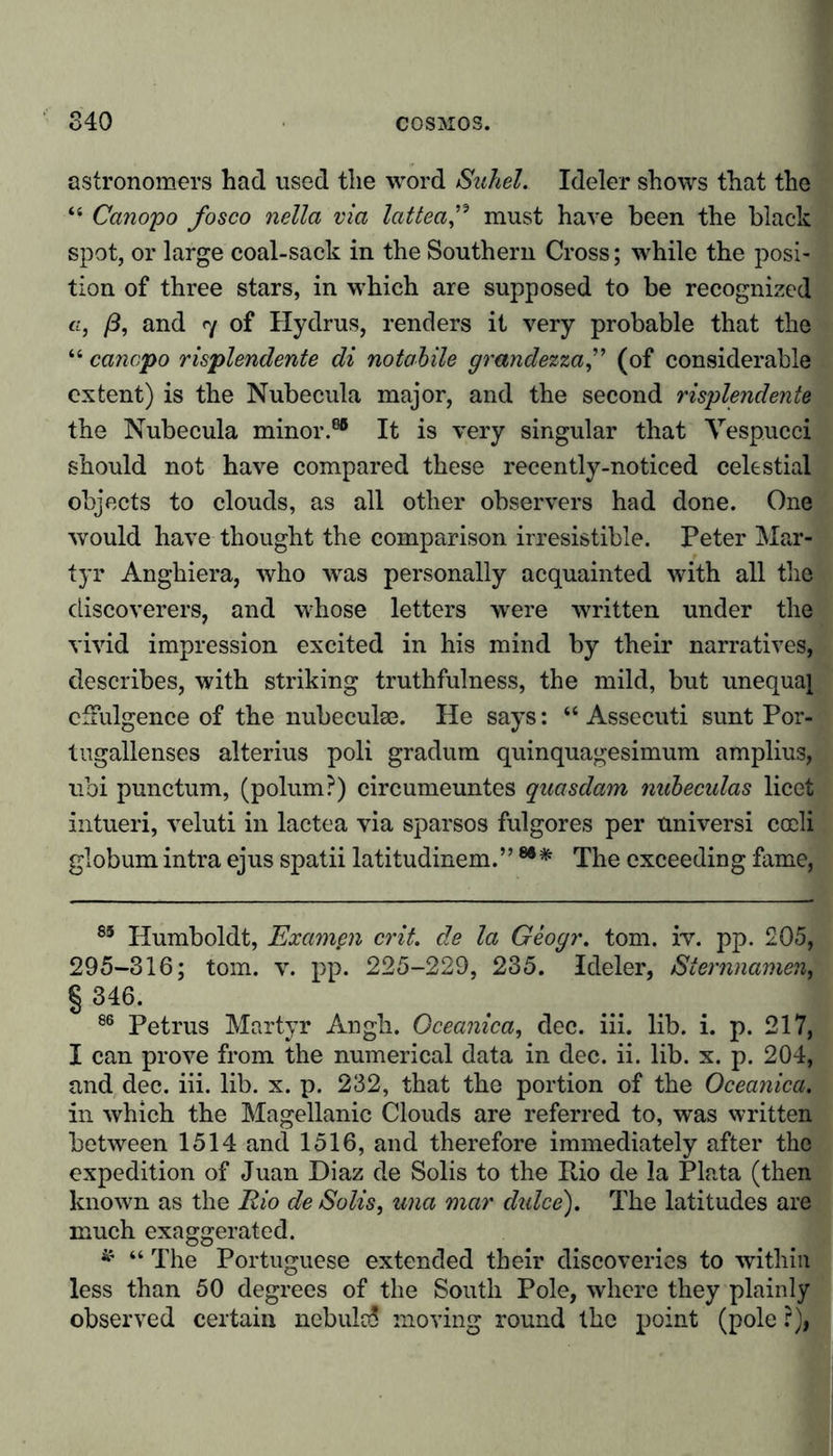 astronomers had used the word Suhel. Ideler shows that the “ Canopo fosco nella via lattea” must have been the black spot, or large coal-sack in the Southern Cross; while the posi- tion of three stars, in which are supposed to be recognized a, ß, and 7 of Hydrus, renders it very probable that the “ canopo risplendente di notabile grandezza,” (of considerable extent) is the Nubecula major, and the second risplendente the Nubecula minor.88 It is very singular that Vespucci should not have compared these recently-noticed celestial objects to clouds, as all other observers had done. One would have thought the comparison irresistible. Peter Mar- tyr Anghiera, who was personally acquainted with all the discoverers, and whose letters were written under the vivid impression excited in his mind by their narratives, describes, with striking truthfulness, the mild, but unequal effulgence of the nubeculse. He says: “ Assecuti sunt Por- tugallenses alterius poli gradum quinquagesimum amplius, ubi punctum, (polum?) circumeuntes quasdam nubeculas licet intueri, veluti in lactea via sparsos fulgores per universi cocli globum intra ejus spatii latitudinem.” The exceeding fame, 85 Humboldt, Exampn crit. de la Geogr. tom. iv. pp. 205, 295-316; tom. v. pp. 225-229, 235. Ideler, Sternnamem § 346. 86 Petrus Martyr Angh. Oceanica, dec. iii. lib. i. p. 217, I can prove from the numerical data in dec. ii. lib. x. p. 204, and dec. iii. lib. x. p. 232, that the portion of the Oceanica. in which the Magellanic Clouds are referred to, was written between 1514 and 1516, and therefore immediately after the expedition of Juan Diaz de Solis to the Rio de la Plata (then known as the Rio de Solis, una mar dulce'). The latitudes are much exaggerated. * “ The Portuguese extended their discoveries to within less than 50 degrees of the South Pole, where they plainly observed certain nebula! moving round the point (pole ?),