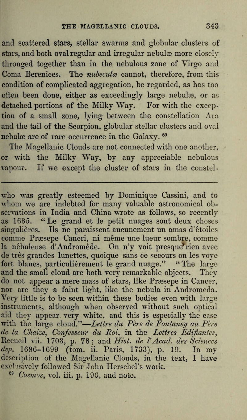 and scattered stars, stellar swarms and globular clusters of stars, and both oval regular and irregular nebulae more closely thronged together than in the nebulous zone of Virgo and Coma Berenices. The nubecula cannot, therefore, from this condition of complicated aggregation, be regarded, as has too often been done, either as exceedingly large nebulm, or as detached portions of the Milky Way. For with the excep- tion of a small zone, lying between the constellation Ara and the tail of the Scorpion, globular stellar clusters and oval nebulae are of rare occurrence in the Galaxy.89 The Magellanic Clouds are not connected with one another, or with the Milky Way, by any appreciable nebulous vapour. If we except the cluster of stars in the constel- who -was greatly esteemed by Dominique Cassini, and to whom we are indebted for many valuable astronomical ob- servations in India and China wrote as follows, so recently as 1685. “Le grand et le petit nuages sont deux choses singulieres. Ils ne paraissent aucunement un amas d'etoiles comme Praesepe Cancri, ni meme une lueur sombre, comme la nebuleuse d’Andromede. On n’y voit presque*rien avec de tres grandes lunettes, quoique sans ce secours on les voyc fort blancs, particulierement le grand nuage.” “ The largo and the small cloud are both very remarkable objects. They do not appear a mere mass of stars, like Prcesepe in Cancer, nor are they a faint light, like the nebula in Andromeda. Very little is to be seen within these bodies even with large instruments, although when observed -without such optical aid they appear very white, and this is especially the case with the large cloud.”—Lettre du Pere de Fontaney au Pere de la Chaize, Confesseur du Pot, in the Lettres Edifiantcs, Becueil vii. 1703, p. 78; and Hist, de VAcad, des Sciences dep. 1686-1699 (tom. ii. Paris, 1733), p. 19. In my description of the Magellanic Clouds, in the text, I have exclusively followed Sir John Herschel’s work. 69 Cosmos, vol. iii. p. 190, and note.