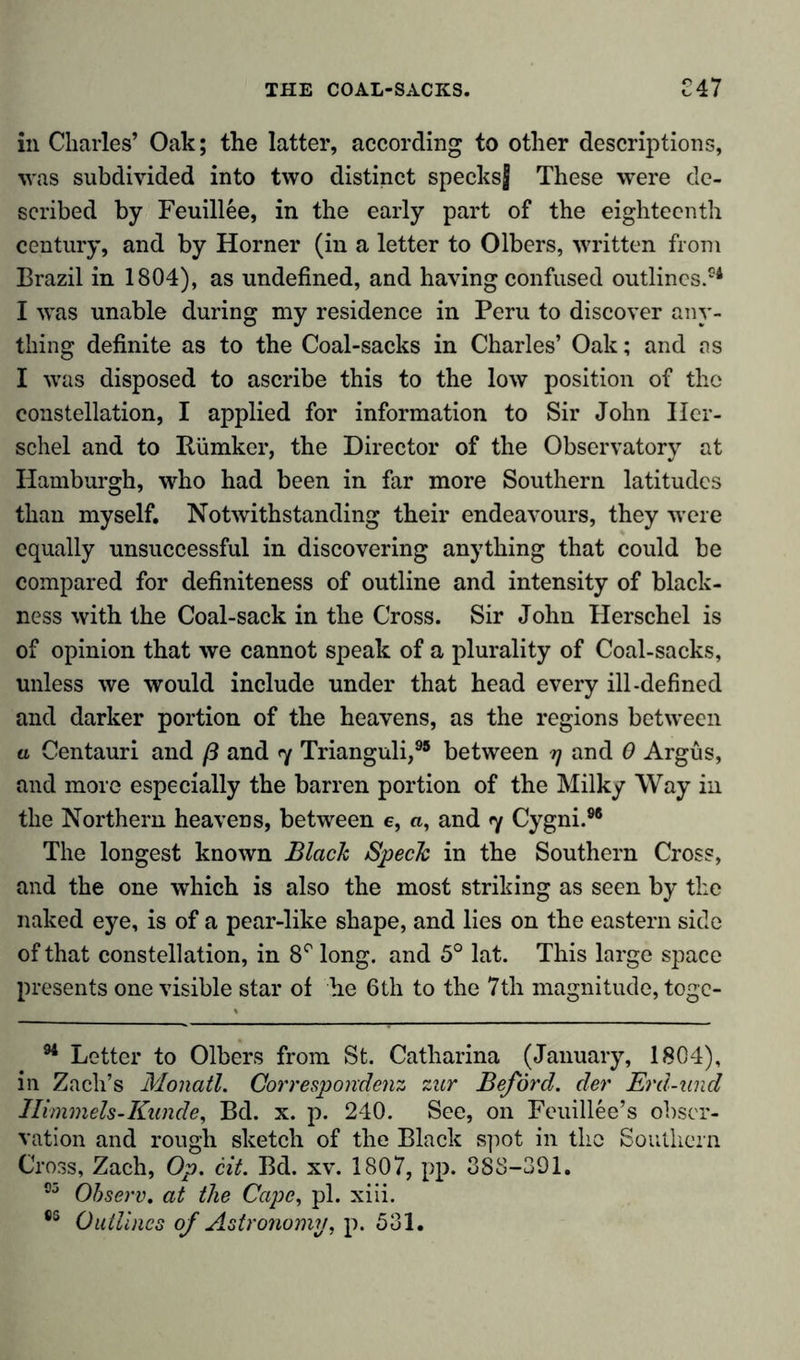 in Charles’ Oak; the latter, according to other descriptions, was subdivided into two distinct specksj These were de- scribed by Feuillee, in the early part of the eighteenth century, and by Horner (in a letter to Olbers, written from Brazil in 1804), as undefined, and having confused outlines.54 I was unable during my residence in Peru to discover any- thing definite as to the Coal-sacks in Charles’ Oak; and as I was disposed to ascribe this to the low position of the constellation, I applied for information to Sir John Iler- schel and to Bümker, the Director of the Observatory at Hamburgh, who had been in far more Southern latitudes than myself. Notwithstanding their endeavours, they were equally unsuccessful in discovering anything that could be compared for definiteness of outline and intensity of black- ness with the Coal-sack in the Cross. Sir John Herschel is of opinion that we cannot speak of a plurality of Coal-sacks, unless we would include under that head every ill-defined and darker portion of the heavens, as the regions between a Centauri and ß and 7 Trianguli,95 between 7 and 0 Argus, and more especially the barren portion of the Milky Way in the Northern heavens, between e, a, and 7 Cygni.96 The longest known Black Speck in the Southern Cross, and the one which is also the most striking as seen by the naked eye, is of a pear-like shape, and lies on the eastern side of that constellation, in 8r long, and 5° lat. This large space presents one visible star of he 6th to the 7th magnitude, toge- 94 Letter to Olbers from St. Catharina (January, 1804), in Zach’s Monatl. Corresponded zur Beförd. der Erd-und Ilimmels-Kunde, Bd. x. p. 240. See, on Feuillee’s obser- vation and rough sketch of the Black spot in the Southern Cross, Zach, Op. cit. Bd. xv. 1807, pp. 388-391. 95 Observ. at the Cape, pi. xiii. 9S Outlines of Astronomy, p. 531.