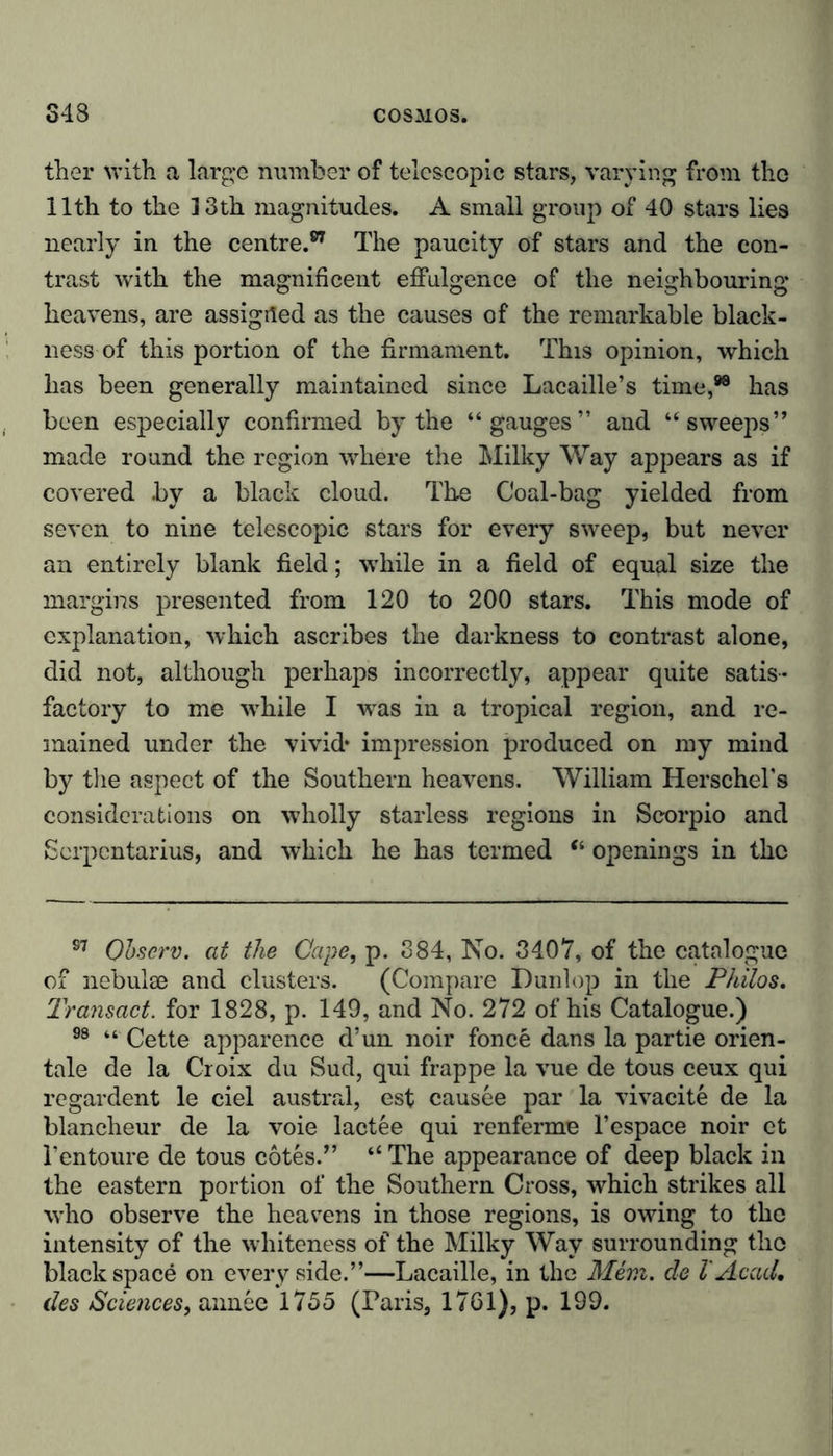 ther with a large number of telescopic stars, varying from tho 11th to the 13th magnitudes. A small group of 40 stars lies nearly in the centre.87 The paucity of stars and the con- trast with the magnificent effulgence of the neighbouring heavens, are assigned as the causes of the remarkable black- ness of this portion of the firmament. This opinion, which has been generally maintained since Lacaille’s time,98 has been especially confirmed by the “gauges” and “sweeps” made round the region where the Milky Way appears as if covered by a black cloud. The Coal-bag yielded from seven to nine telescopic stars for every sweep, but never an entirely blank field; while in a field of equal size the margins presented from 120 to 200 stars. This mode of explanation, which ascribes the darkness to contrast alone, did not, although perhaps incorrectly, appear quite satis- factory to me while I was in a tropical region, and re- mained under the vivid* impression produced on my mind by the aspect of the Southern heavens. William Herschel’s considerations on wholly starless regions in Scorpio and Serpcntarius, and which he has termed “ openings in the S7 Qhscrv. at the Cape, p. 384, No. 3407, of the catalogue of nebulae and clusters. (Compare Dunlop in the Philos. Transact, for 1828, p. 149, and No. 272 of his Catalogue.) 98 “ Cette apparence d’un noir fonce dans la partie orien- tale de la Croix du Sud, qui frappe la vue de tous ceux qui regardent le ciel austral, est causee par la vivacite de la blancheur de la voie lactee qui renferme l’espace noir ct l’entoure de tous cotes.” “ The appearance of deep black in the eastern portion of the Southern Cross, which strikes all who observe the heavens in those regions, is owing to the intensity of the whiteness of the Milky Way surrounding the black space on every side.”—Lacaille, in the Mem. de l'Acad, des Sciences, annee 1755 (Paris, 17G1), p. 199.